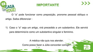 O “a” pode funcionar como preposição, pronome pessoal oblíquo e
artigo. Saiba diferenciar :
1) Caso o “a” seja um artigo, virá precedido a um substantivo. Ele servirá
para determiná-lo como um substantivo singular e feminino.
A médica não quis nos atender.
Como posso fazer a Júlia concordar comigo?
 