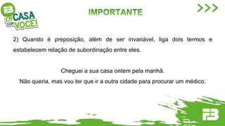 2) Quando é preposição, além de ser invariável, liga dois termos e
estabelecem relação de subordinação entre eles.
Cheguei a sua casa ontem pela manhã.
Não queria, mas vou ter que ir a outra cidade para procurar um médico.
 