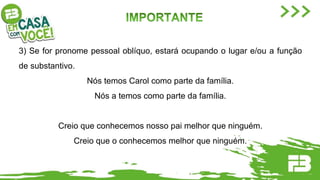 3) Se for pronome pessoal oblíquo, estará ocupando o lugar e/ou a função
de substantivo.
Nós temos Carol como parte da família.
Nós a temos como parte da família.
Creio que conhecemos nosso pai melhor que ninguém.
Creio que o conhecemos melhor que ninguém.
 