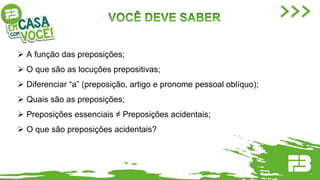  A função das preposições;
 O que são as locuções prepositivas;
 Diferenciar “a” (preposição, artigo e pronome pessoal oblíquo);
 Quais são as preposições;
 Preposições essenciais ≠ Preposições acidentais;
 O que são preposições acidentais?
 