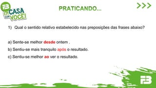 1) Qual o sentido relativo estabelecido nas preposições das frases abaixo?
a) Sente-se melhor desde ontem .
b) Sentiu-se mais tranquilo após o resultado.
c) Sentiu-se melhor ao ver o resultado.
 