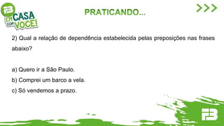 2) Qual a relação de dependência estabelecida pelas preposições nas frases
abaixo?
a) Quero ir a São Paulo.
b) Comprei um barco a vela.
c) Só vendemos a prazo.
 