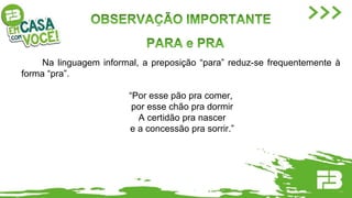 Na linguagem informal, a preposição “para” reduz-se frequentemente à
forma “pra”.
“Por esse pão pra comer,
por esse chão pra dormir
A certidão pra nascer
e a concessão pra sorrir.”
 