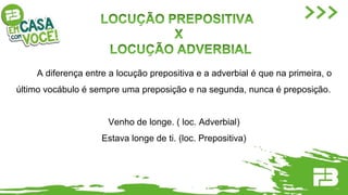 A diferença entre a locução prepositiva e a adverbial é que na primeira, o
último vocábulo é sempre uma preposição e na segunda, nunca é preposição.
Venho de longe. ( loc. Adverbial)
Estava longe de ti. (loc. Prepositiva)
 