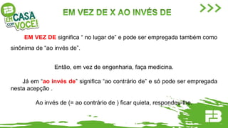 EM VEZ DE significa “ no lugar de” e pode ser empregada também como
sinônima de “ao invés de”.
Então, em vez de engenharia, faça medicina.
Já em “ao invés de” significa “ao contrário de” e só pode ser empregada
nesta acepção .
Ao invés de (= ao contrário de ) ficar quieta, respondeu-lhe.
 