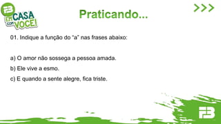 01. Indique a função do “a” nas frases abaixo:
a) O amor não sossega a pessoa amada.
b) Ele vive a esmo.
c) E quando a sente alegre, fica triste.
 