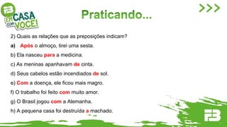 2) Quais as relações que as preposições indicam?
a) Após o almoço, tirei uma sesta.
b) Ela nasceu para a medicina.
c) As meninas apanhavam de cinta.
d) Seus cabelos estão incendiados de sol.
e) Com a doença, ele ficou mais magro.
f) O trabalho foi feito com muito amor.
g) O Brasil jogou com a Alemanha.
h) A pequena casa foi destruída a machado.
 
