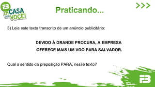 3) Leia este texto transcrito de um anúncio publicitário:
DEVIDO À GRANDE PROCURA, A EMPRESA
OFERECE MAIS UM VOO PARA SALVADOR.
Qual o sentido da preposição PARA, nesse texto?
 