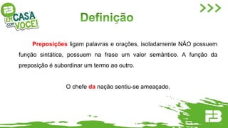 Preposições ligam palavras e orações, isoladamente NÃO possuem
função sintática, possuem na frase um valor semântico. A função da
preposição é subordinar um termo ao outro.
O chefe da nação sentiu-se ameaçado.
 