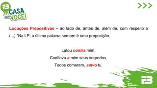 Locuções Prepositivas – ao lado de, antes de, além de, com respeito a
(...) *Na LP, a última palavra sempre é uma preposição.
Lutou contra mim.
Confiava a mim seus segredos.
Todos comeram, salvo tu.
 