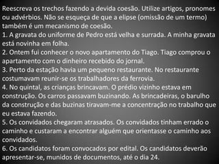 Reescreva os trechos fazendo a devida coesão. Utilize artigos, pronomes
ou advérbios. Não se esqueça de que a elipse (omissão de um termo)
também é um mecanismo de coesão.
1. A gravata do uniforme de Pedro está velha e surrada. A minha gravata
está novinha em folha.
2. Ontem fui conhecer o novo apartamento do Tiago. Tiago comprou o
apartamento com o dinheiro recebido do jornal.
3. Perto da estação havia um pequeno restaurante. No restaurante
costumavam reunir-se os trabalhadores da ferrovia.
4. No quintal, as crianças brincavam. O prédio vizinho estava em
construção. Os carros passavam buzinando. As brincadeiras, o barulho
da construção e das buzinas tiravam-me a concentração no trabalho que
eu estava fazendo.
5. Os convidados chegaram atrasados. Os convidados tinham errado o
caminho e custaram a encontrar alguém que orientasse o caminho aos
convidados.
6. Os candidatos foram convocados por edital. Os candidatos deverão
apresentar-se, munidos de documentos, até o dia 24.
 