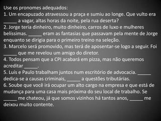 Use os pronomes adequados:
1. Um encapuzado atravessou a praça e sumiu ao longe. Que vulto era
_____ a vagar, altas horas da noite, pela rua deserta?
2. Jorge teria dinheiro, muito dinheiro, carros de luxo e mulheres
belíssimas. _____ eram as fantasias que passavam pela mente de Jorge
enquanto se dirigia para o primeiro treino na seleção.
3. Marcelo será promovido, mas terá de aposentar-se logo a seguir. Foi
_____ que me revelou um amigo do diretor.
4. Todos pensam que a CPI acabará em pizza, mas não queremos
acreditar _____.
5. Luís e Paulo trabalham juntos num escritório de advocacia. _____
dedica-se a causas criminais, _____ a questões tributárias.
6. Soube que você irá ocupar um alto cargo na empresa e que está de
mudança para uma casa mais próxima do seu local de trabalho. Se
_____ me chateou, já que somos vizinhos há tantos anos, _____ me
deixou muito contente.
 
