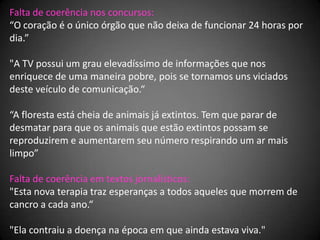 Falta de coerência nos concursos:
“O coração é o único órgão que não deixa de funcionar 24 horas por
dia.”

"A TV possui um grau elevadíssimo de informações que nos
enriquece de uma maneira pobre, pois se tornamos uns viciados
deste veículo de comunicação.“

“A floresta está cheia de animais já extintos. Tem que parar de
desmatar para que os animais que estão extintos possam se
reproduzirem e aumentarem seu número respirando um ar mais
limpo”

Falta de coerência em textos jornalísticos:
"Esta nova terapia traz esperanças a todos aqueles que morrem de
cancro a cada ano.“

"Ela contraiu a doença na época em que ainda estava viva."
 