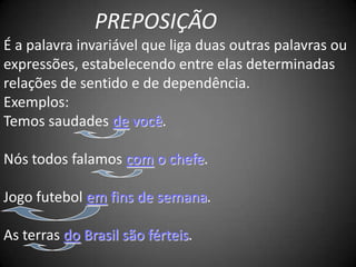 PREPOSIÇÃO
É a palavra invariável que liga duas outras palavras ou
expressões, estabelecendo entre elas determinadas
relações de sentido e de dependência.
Exemplos:
Temos saudades de você.

Nós todos falamos com o chefe.

Jogo futebol em fins de semana.

As terras do Brasil são férteis.
 