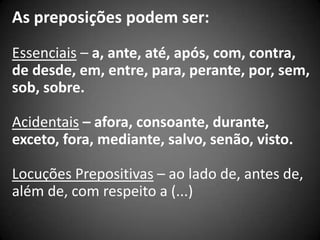As preposições podem ser:
Essenciais – a, ante, até, após, com, contra,
de desde, em, entre, para, perante, por, sem,
sob, sobre.

Acidentais – afora, consoante, durante,
exceto, fora, mediante, salvo, senão, visto.

Locuções Prepositivas – ao lado de, antes de,
além de, com respeito a (...)
 
