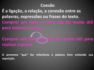 Coesão
É a ligação, a relação, a conexão entre as
palavras, expressões ou frases do texto.
Comprei um livro. O livro me foi muito útil
para realizar a prova.

Comprei um livro que me foi muito útil para
realizar a prova.

O pronome “que” faz referência à palavra livro evitando sua
repetição.
 