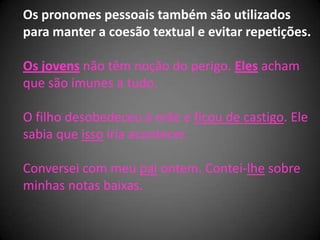 Os pronomes pessoais também são utilizados
para manter a coesão textual e evitar repetições.

Os jovens não têm noção do perigo. Eles acham
que são imunes a tudo.

O filho desobedeceu à mãe e ficou de castigo. Ele
sabia que isso iria acontecer.

Conversei com meu pai ontem. Contei-lhe sobre
minhas notas baixas.
 