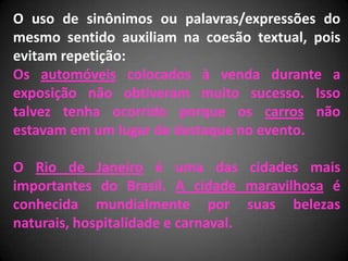 O uso de sinônimos ou palavras/expressões do
mesmo sentido auxiliam na coesão textual, pois
evitam repetição:
Os automóveis colocados à venda durante a
exposição não obtiveram muito sucesso. Isso
talvez tenha ocorrido porque os carros não
estavam em um lugar de destaque no evento.

O Rio de Janeiro é uma das cidades mais
importantes do Brasil. A cidade maravilhosa é
conhecida mundialmente por suas belezas
naturais, hospitalidade e carnaval.
 