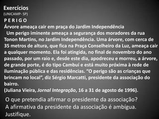 Exercícios
(UNICAMP- SP)
PERIGO
Árvore ameaça cair em praça do Jardim Independência
  Um perigo iminente ameaça a segurança dos moradores da rua
Tonon Martins, no Jardim Independência. Uma árvore, com cerca de
35 metros de altura, que fica na Praça Conselheiro da Luz, ameaça cair
a qualquer momento. Ela foi atingida, no final de novembro do ano
passado, por um raio e, desde este dia, apodreceu e morreu, a árvore,
de grande porte, é do tipo Cambuí e está muito próxima à rede de
iluminação pública e das residências. “O perigo são as crianças que
brincam no local”, diz Sérgio Marcatti, presidente da associação do
bairro.
(Juliana Vieira, Jornal Integração, 16 a 31 de agosto de 1996).
O que pretendia afirmar o presidente da associação?
A afirmativa da presidente da associação é ambígua.
Justifique.
 