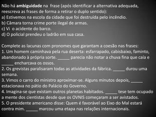 Não há ambiguidade na frase (após identificar a alternativa adequada,
reescreva as frases de forma a retirar o duplo sentido):
a) Estivemos na escola da cidade que foi destruída pelo incêndio.
b) Câmara torna crime porte ilegal de armas.
c) Vi o acidente do barco.
d) O policial prendeu o ladrão em sua casa.

Complete as lacunas com pronomes que garantam a coesão nas frases:
1. Um homem caminhava pela rua deserta: esfarrapado, cabisbaixo, faminto,
abandonado à própria sorte. _____ parecia não notar a chuva fina que caía e
_____ encharcava os ossos.
2. Os grevistas paralisaram todas as atividades da fábrica. _____ durou uma
semana.
3. Vimos o carro do ministro aproximar-se. Alguns minutos depois, _____
estacionava no pátio do Palácio do Governo.
4. Imagina-se que existam outros planetas habitados. _____ tese tem ocupado
a mente dos cientistas desde que os OVNIS começaram a ser avistados.
5. O presidente americano disse: Quem é favorável ao Eixo do Mal estará
contra mim. _____ marcou uma etapa nas relações internacionais.
 