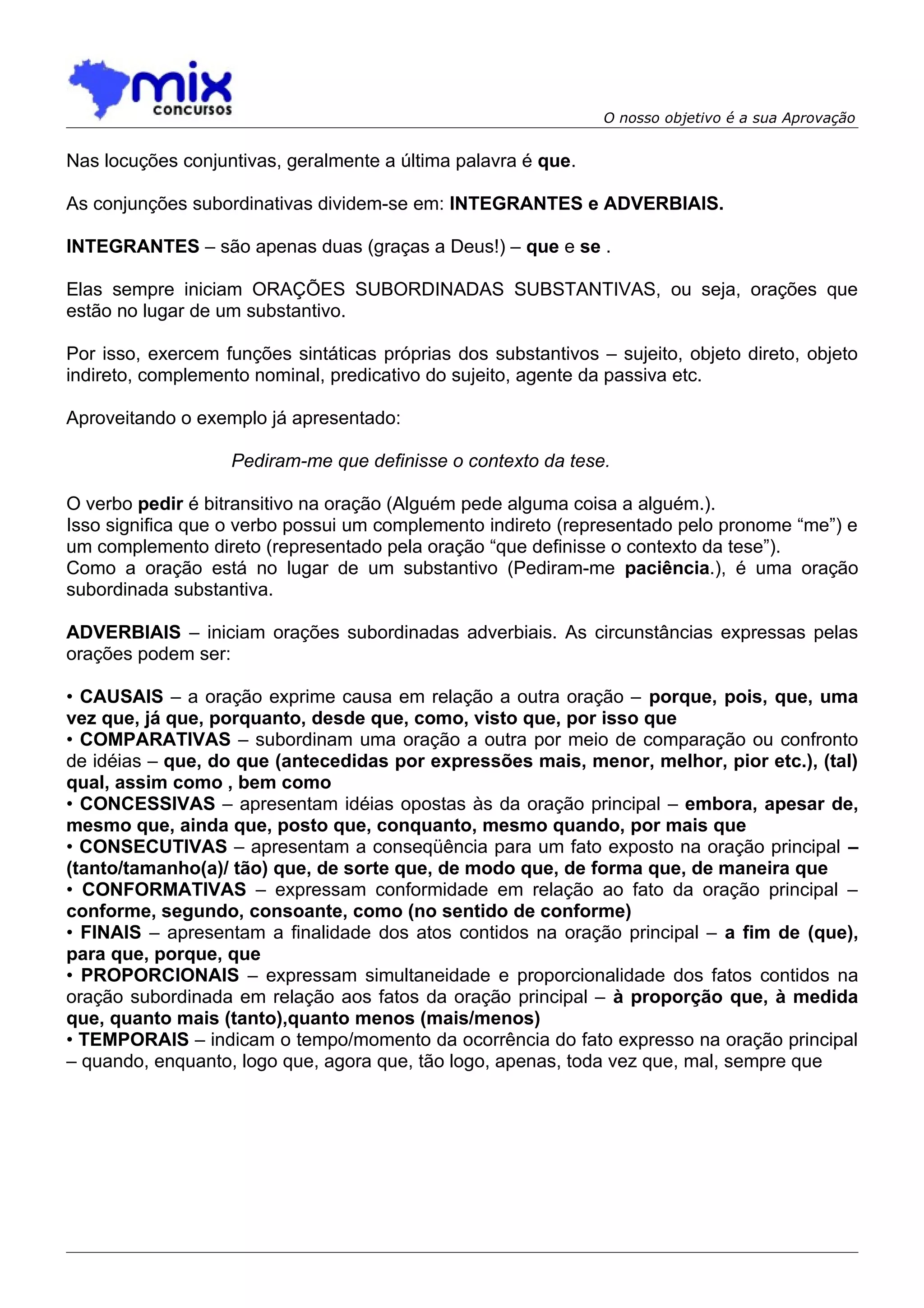 O nosso objetivo é a sua Aprovação


Nas locuções conjuntivas, geralmente a última palavra é que.

As conjunções subordinativas dividem-se em: INTEGRANTES e ADVERBIAIS.

INTEGRANTES – são apenas duas (graças a Deus!) – que e se .

Elas sempre iniciam ORAÇÕES SUBORDINADAS SUBSTANTIVAS, ou seja, orações que
estão no lugar de um substantivo.

Por isso, exercem funções sintáticas próprias dos substantivos – sujeito, objeto direto, objeto
indireto, complemento nominal, predicativo do sujeito, agente da passiva etc.

Aproveitando o exemplo já apresentado:

                   Pediram-me que definisse o contexto da tese.

O verbo pedir é bitransitivo na oração (Alguém pede alguma coisa a alguém.).
Isso significa que o verbo possui um complemento indireto (representado pelo pronome “me”) e
um complemento direto (representado pela oração “que definisse o contexto da tese”).
Como a oração está no lugar de um substantivo (Pediram-me paciência.), é uma oração
subordinada substantiva.

ADVERBIAIS – iniciam orações subordinadas adverbiais. As circunstâncias expressas pelas
orações podem ser:

• CAUSAIS – a oração exprime causa em relação a outra oração – porque, pois, que, uma
vez que, já que, porquanto, desde que, como, visto que, por isso que
• COMPARATIVAS – subordinam uma oração a outra por meio de comparação ou confronto
de idéias – que, do que (antecedidas por expressões mais, menor, melhor, pior etc.), (tal)
qual, assim como , bem como
• CONCESSIVAS – apresentam idéias opostas às da oração principal – embora, apesar de,
mesmo que, ainda que, posto que, conquanto, mesmo quando, por mais que
• CONSECUTIVAS – apresentam a conseqüência para um fato exposto na oração principal –
(tanto/tamanho(a)/ tão) que, de sorte que, de modo que, de forma que, de maneira que
• CONFORMATIVAS – expressam conformidade em relação ao fato da oração principal –
conforme, segundo, consoante, como (no sentido de conforme)
• FINAIS – apresentam a finalidade dos atos contidos na oração principal – a fim de (que),
para que, porque, que
• PROPORCIONAIS – expressam simultaneidade e proporcionalidade dos fatos contidos na
oração subordinada em relação aos fatos da oração principal – à proporção que, à medida
que, quanto mais (tanto),quanto menos (mais/menos)
• TEMPORAIS – indicam o tempo/momento da ocorrência do fato expresso na oração principal
– quando, enquanto, logo que, agora que, tão logo, apenas, toda vez que, mal, sempre que
 