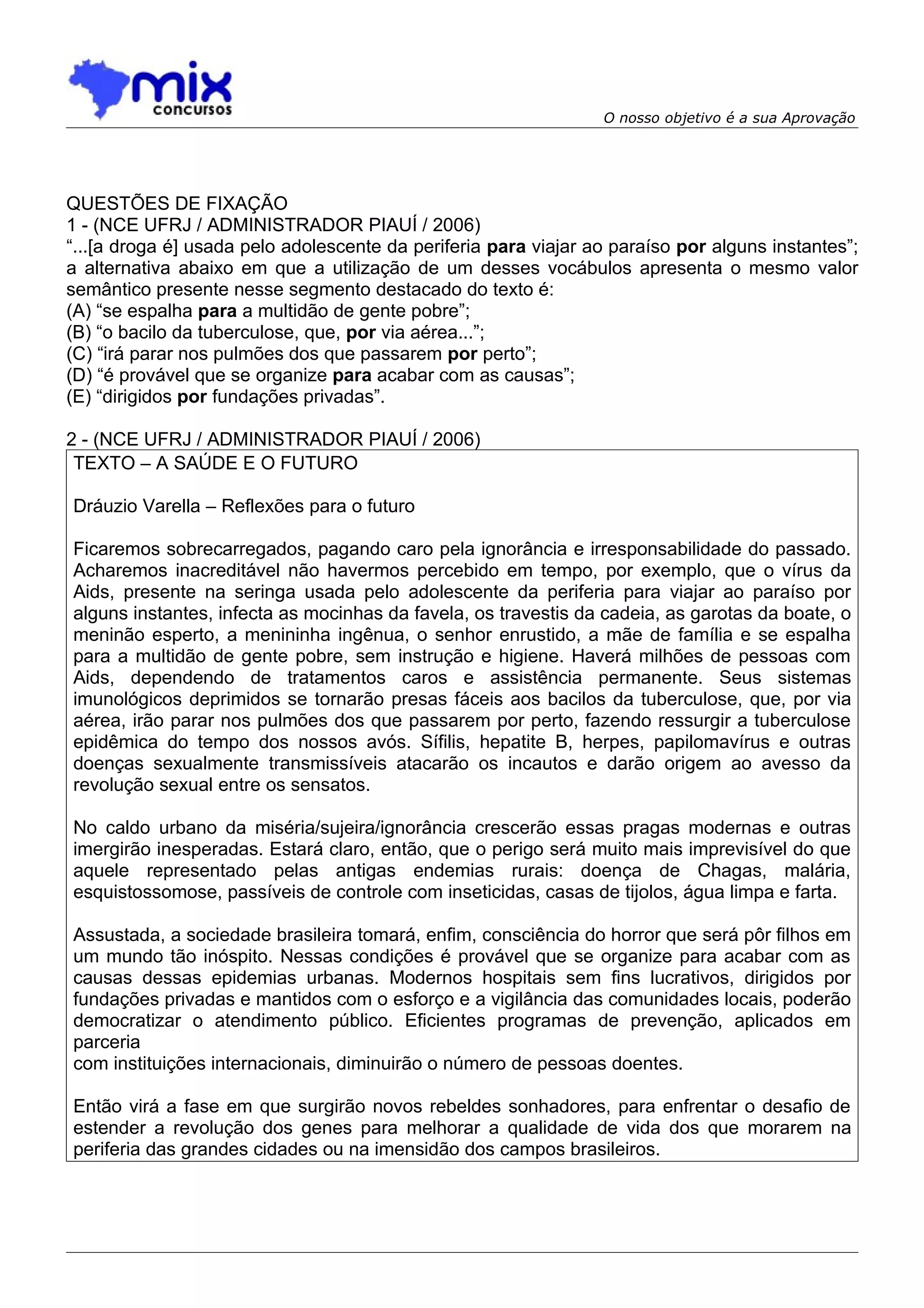 O nosso objetivo é a sua Aprovação




QUESTÕES DE FIXAÇÃO
1 - (NCE UFRJ / ADMINISTRADOR PIAUÍ / 2006)
“...[a droga é] usada pelo adolescente da periferia para viajar ao paraíso por alguns instantes”;
a alternativa abaixo em que a utilização de um desses vocábulos apresenta o mesmo valor
semântico presente nesse segmento destacado do texto é:
(A) “se espalha para a multidão de gente pobre”;
(B) “o bacilo da tuberculose, que, por via aérea...”;
(C) “irá parar nos pulmões dos que passarem por perto”;
(D) “é provável que se organize para acabar com as causas”;
(E) “dirigidos por fundações privadas”.

2 - (NCE UFRJ / ADMINISTRADOR PIAUÍ / 2006)
 TEXTO – A SAÚDE E O FUTURO

Dráuzio Varella – Reflexões para o futuro

Ficaremos sobrecarregados, pagando caro pela ignorância e irresponsabilidade do passado.
Acharemos inacreditável não havermos percebido em tempo, por exemplo, que o vírus da
Aids, presente na seringa usada pelo adolescente da periferia para viajar ao paraíso por
alguns instantes, infecta as mocinhas da favela, os travestis da cadeia, as garotas da boate, o
meninão esperto, a menininha ingênua, o senhor enrustido, a mãe de família e se espalha
para a multidão de gente pobre, sem instrução e higiene. Haverá milhões de pessoas com
Aids, dependendo de tratamentos caros e assistência permanente. Seus sistemas
imunológicos deprimidos se tornarão presas fáceis aos bacilos da tuberculose, que, por via
aérea, irão parar nos pulmões dos que passarem por perto, fazendo ressurgir a tuberculose
epidêmica do tempo dos nossos avós. Sífilis, hepatite B, herpes, papilomavírus e outras
doenças sexualmente transmissíveis atacarão os incautos e darão origem ao avesso da
revolução sexual entre os sensatos.

No caldo urbano da miséria/sujeira/ignorância crescerão essas pragas modernas e outras
imergirão inesperadas. Estará claro, então, que o perigo será muito mais imprevisível do que
aquele representado pelas antigas endemias rurais: doença de Chagas, malária,
esquistossomose, passíveis de controle com inseticidas, casas de tijolos, água limpa e farta.

Assustada, a sociedade brasileira tomará, enfim, consciência do horror que será pôr filhos em
um mundo tão inóspito. Nessas condições é provável que se organize para acabar com as
causas dessas epidemias urbanas. Modernos hospitais sem fins lucrativos, dirigidos por
fundações privadas e mantidos com o esforço e a vigilância das comunidades locais, poderão
democratizar o atendimento público. Eficientes programas de prevenção, aplicados em
parceria
com instituições internacionais, diminuirão o número de pessoas doentes.

Então virá a fase em que surgirão novos rebeldes sonhadores, para enfrentar o desafio de
estender a revolução dos genes para melhorar a qualidade de vida dos que morarem na
periferia das grandes cidades ou na imensidão dos campos brasileiros.
 