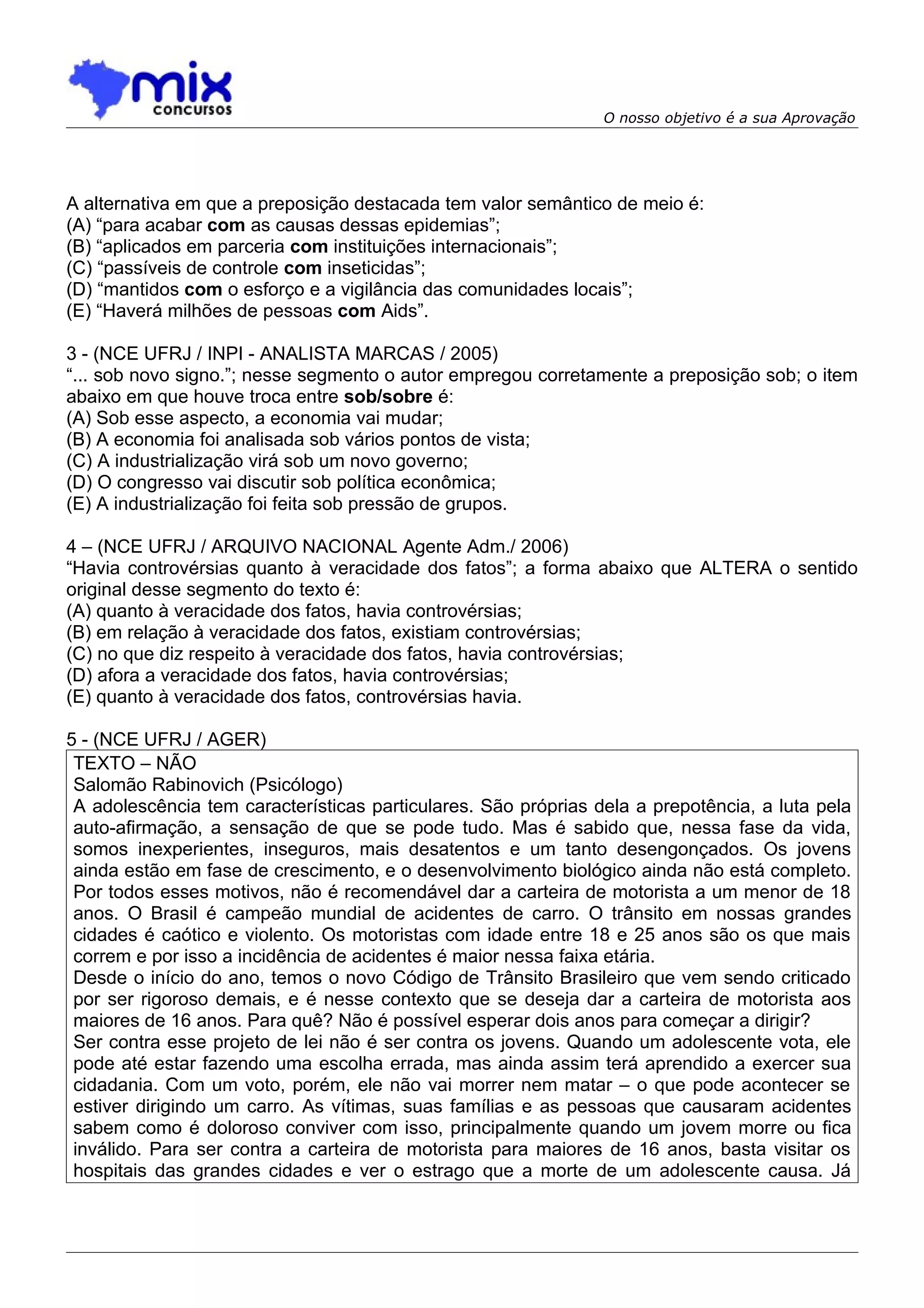 O nosso objetivo é a sua Aprovação




A alternativa em que a preposição destacada tem valor semântico de meio é:
(A) “para acabar com as causas dessas epidemias”;
(B) “aplicados em parceria com instituições internacionais”;
(C) “passíveis de controle com inseticidas”;
(D) “mantidos com o esforço e a vigilância das comunidades locais”;
(E) “Haverá milhões de pessoas com Aids”.

3 - (NCE UFRJ / INPI - ANALISTA MARCAS / 2005)
“... sob novo signo.”; nesse segmento o autor empregou corretamente a preposição sob; o item
abaixo em que houve troca entre sob/sobre é:
(A) Sob esse aspecto, a economia vai mudar;
(B) A economia foi analisada sob vários pontos de vista;
(C) A industrialização virá sob um novo governo;
(D) O congresso vai discutir sob política econômica;
(E) A industrialização foi feita sob pressão de grupos.

4 – (NCE UFRJ / ARQUIVO NACIONAL Agente Adm./ 2006)
“Havia controvérsias quanto à veracidade dos fatos”; a forma abaixo que ALTERA o sentido
original desse segmento do texto é:
(A) quanto à veracidade dos fatos, havia controvérsias;
(B) em relação à veracidade dos fatos, existiam controvérsias;
(C) no que diz respeito à veracidade dos fatos, havia controvérsias;
(D) afora a veracidade dos fatos, havia controvérsias;
(E) quanto à veracidade dos fatos, controvérsias havia.

5 - (NCE UFRJ / AGER)
 TEXTO – NÃO
 Salomão Rabinovich (Psicólogo)
 A adolescência tem características particulares. São próprias dela a prepotência, a luta pela
 auto-afirmação, a sensação de que se pode tudo. Mas é sabido que, nessa fase da vida,
 somos inexperientes, inseguros, mais desatentos e um tanto desengonçados. Os jovens
 ainda estão em fase de crescimento, e o desenvolvimento biológico ainda não está completo.
 Por todos esses motivos, não é recomendável dar a carteira de motorista a um menor de 18
 anos. O Brasil é campeão mundial de acidentes de carro. O trânsito em nossas grandes
 cidades é caótico e violento. Os motoristas com idade entre 18 e 25 anos são os que mais
 correm e por isso a incidência de acidentes é maior nessa faixa etária.
 Desde o início do ano, temos o novo Código de Trânsito Brasileiro que vem sendo criticado
 por ser rigoroso demais, e é nesse contexto que se deseja dar a carteira de motorista aos
 maiores de 16 anos. Para quê? Não é possível esperar dois anos para começar a dirigir?
 Ser contra esse projeto de lei não é ser contra os jovens. Quando um adolescente vota, ele
 pode até estar fazendo uma escolha errada, mas ainda assim terá aprendido a exercer sua
 cidadania. Com um voto, porém, ele não vai morrer nem matar – o que pode acontecer se
 estiver dirigindo um carro. As vítimas, suas famílias e as pessoas que causaram acidentes
 sabem como é doloroso conviver com isso, principalmente quando um jovem morre ou fica
 inválido. Para ser contra a carteira de motorista para maiores de 16 anos, basta visitar os
 hospitais das grandes cidades e ver o estrago que a morte de um adolescente causa. Já
 