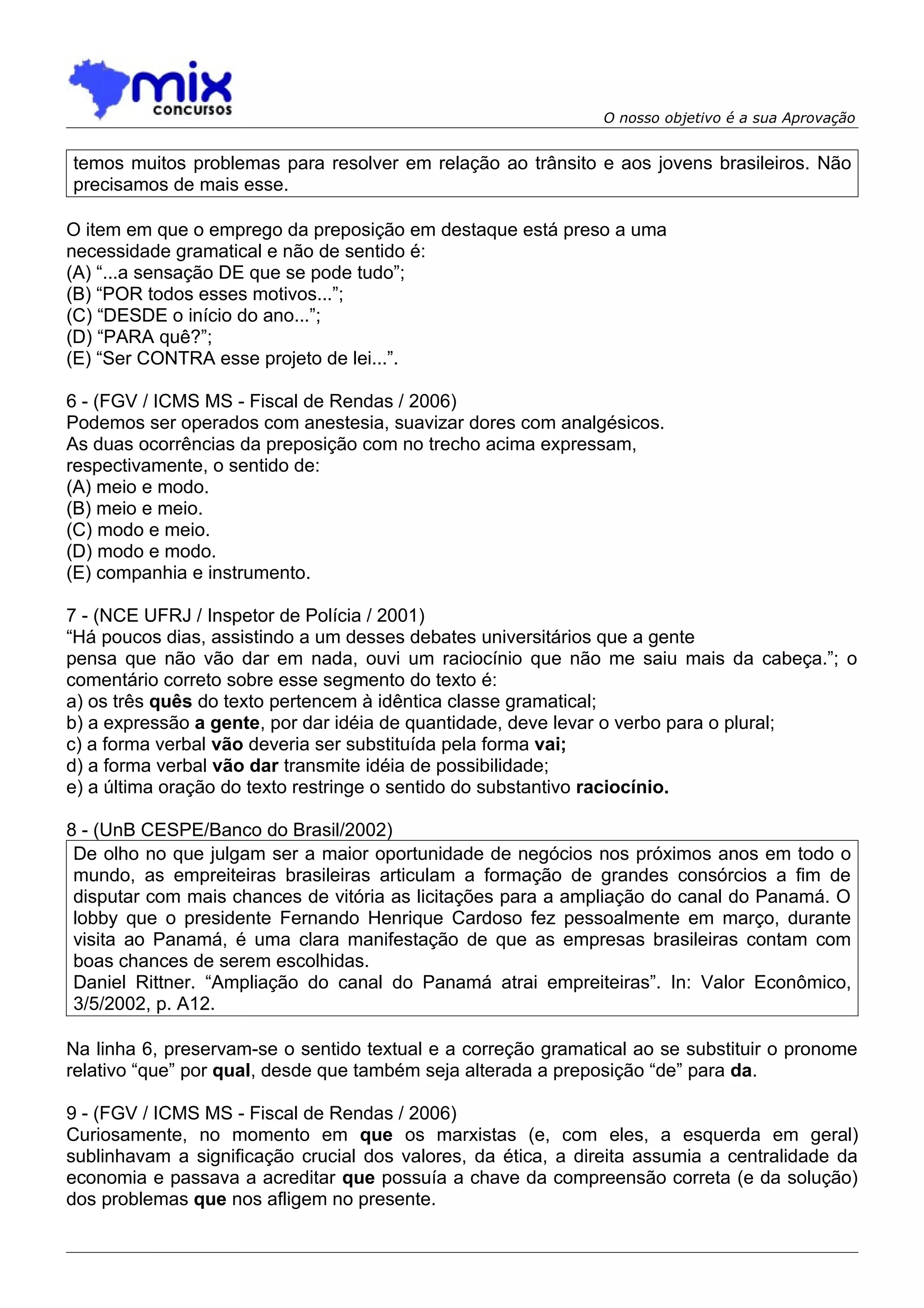 O nosso objetivo é a sua Aprovação


temos muitos problemas para resolver em relação ao trânsito e aos jovens brasileiros. Não
precisamos de mais esse.

O item em que o emprego da preposição em destaque está preso a uma
necessidade gramatical e não de sentido é:
(A) “...a sensação DE que se pode tudo”;
(B) “POR todos esses motivos...”;
(C) “DESDE o início do ano...”;
(D) “PARA quê?”;
(E) “Ser CONTRA esse projeto de lei...”.

6 - (FGV / ICMS MS - Fiscal de Rendas / 2006)
Podemos ser operados com anestesia, suavizar dores com analgésicos.
As duas ocorrências da preposição com no trecho acima expressam,
respectivamente, o sentido de:
(A) meio e modo.
(B) meio e meio.
(C) modo e meio.
(D) modo e modo.
(E) companhia e instrumento.

7 - (NCE UFRJ / Inspetor de Polícia / 2001)
“Há poucos dias, assistindo a um desses debates universitários que a gente
pensa que não vão dar em nada, ouvi um raciocínio que não me saiu mais da cabeça.”; o
comentário correto sobre esse segmento do texto é:
a) os três quês do texto pertencem à idêntica classe gramatical;
b) a expressão a gente, por dar idéia de quantidade, deve levar o verbo para o plural;
c) a forma verbal vão deveria ser substituída pela forma vai;
d) a forma verbal vão dar transmite idéia de possibilidade;
e) a última oração do texto restringe o sentido do substantivo raciocínio.

8 - (UnB CESPE/Banco do Brasil/2002)
 De olho no que julgam ser a maior oportunidade de negócios nos próximos anos em todo o
 mundo, as empreiteiras brasileiras articulam a formação de grandes consórcios a fim de
 disputar com mais chances de vitória as licitações para a ampliação do canal do Panamá. O
 lobby que o presidente Fernando Henrique Cardoso fez pessoalmente em março, durante
 visita ao Panamá, é uma clara manifestação de que as empresas brasileiras contam com
 boas chances de serem escolhidas.
 Daniel Rittner. “Ampliação do canal do Panamá atrai empreiteiras”. In: Valor Econômico,
 3/5/2002, p. A12.

Na linha 6, preservam-se o sentido textual e a correção gramatical ao se substituir o pronome
relativo “que” por qual, desde que também seja alterada a preposição “de” para da.

9 - (FGV / ICMS MS - Fiscal de Rendas / 2006)
Curiosamente, no momento em que os marxistas (e, com eles, a esquerda em geral)
sublinhavam a significação crucial dos valores, da ética, a direita assumia a centralidade da
economia e passava a acreditar que possuía a chave da compreensão correta (e da solução)
dos problemas que nos afligem no presente.
 