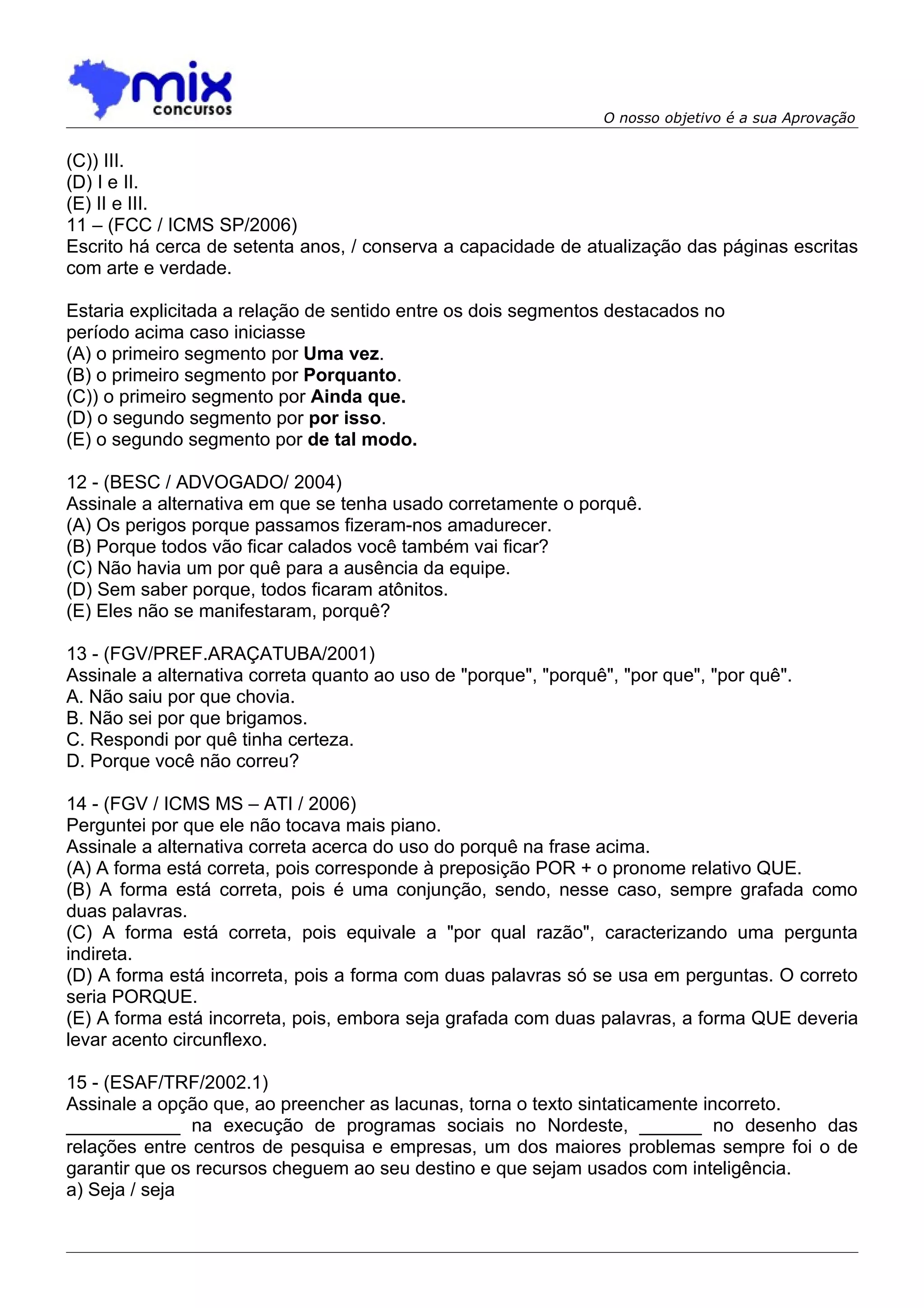 O nosso objetivo é a sua Aprovação


(C)) III.
(D) I e II.
(E) II e III.
11 – (FCC / ICMS SP/2006)
Escrito há cerca de setenta anos, / conserva a capacidade de atualização das páginas escritas
com arte e verdade.

Estaria explicitada a relação de sentido entre os dois segmentos destacados no
período acima caso iniciasse
(A) o primeiro segmento por Uma vez.
(B) o primeiro segmento por Porquanto.
(C)) o primeiro segmento por Ainda que.
(D) o segundo segmento por por isso.
(E) o segundo segmento por de tal modo.

12 - (BESC / ADVOGADO/ 2004)
Assinale a alternativa em que se tenha usado corretamente o porquê.
(A) Os perigos porque passamos fizeram-nos amadurecer.
(B) Porque todos vão ficar calados você também vai ficar?
(C) Não havia um por quê para a ausência da equipe.
(D) Sem saber porque, todos ficaram atônitos.
(E) Eles não se manifestaram, porquê?

13 - (FGV/PREF.ARAÇATUBA/2001)
Assinale a alternativa correta quanto ao uso de "porque", "porquê", "por que", "por quê".
A. Não saiu por que chovia.
B. Não sei por que brigamos.
C. Respondi por quê tinha certeza.
D. Porque você não correu?

14 - (FGV / ICMS MS – ATI / 2006)
Perguntei por que ele não tocava mais piano.
Assinale a alternativa correta acerca do uso do porquê na frase acima.
(A) A forma está correta, pois corresponde à preposição POR + o pronome relativo QUE.
(B) A forma está correta, pois é uma conjunção, sendo, nesse caso, sempre grafada como
duas palavras.
(C) A forma está correta, pois equivale a "por qual razão", caracterizando uma pergunta
indireta.
(D) A forma está incorreta, pois a forma com duas palavras só se usa em perguntas. O correto
seria PORQUE.
(E) A forma está incorreta, pois, embora seja grafada com duas palavras, a forma QUE deveria
levar acento circunflexo.

15 - (ESAF/TRF/2002.1)
Assinale a opção que, ao preencher as lacunas, torna o texto sintaticamente incorreto.
___________ na execução de programas sociais no Nordeste, ______ no desenho das
relações entre centros de pesquisa e empresas, um dos maiores problemas sempre foi o de
garantir que os recursos cheguem ao seu destino e que sejam usados com inteligência.
a) Seja / seja
 