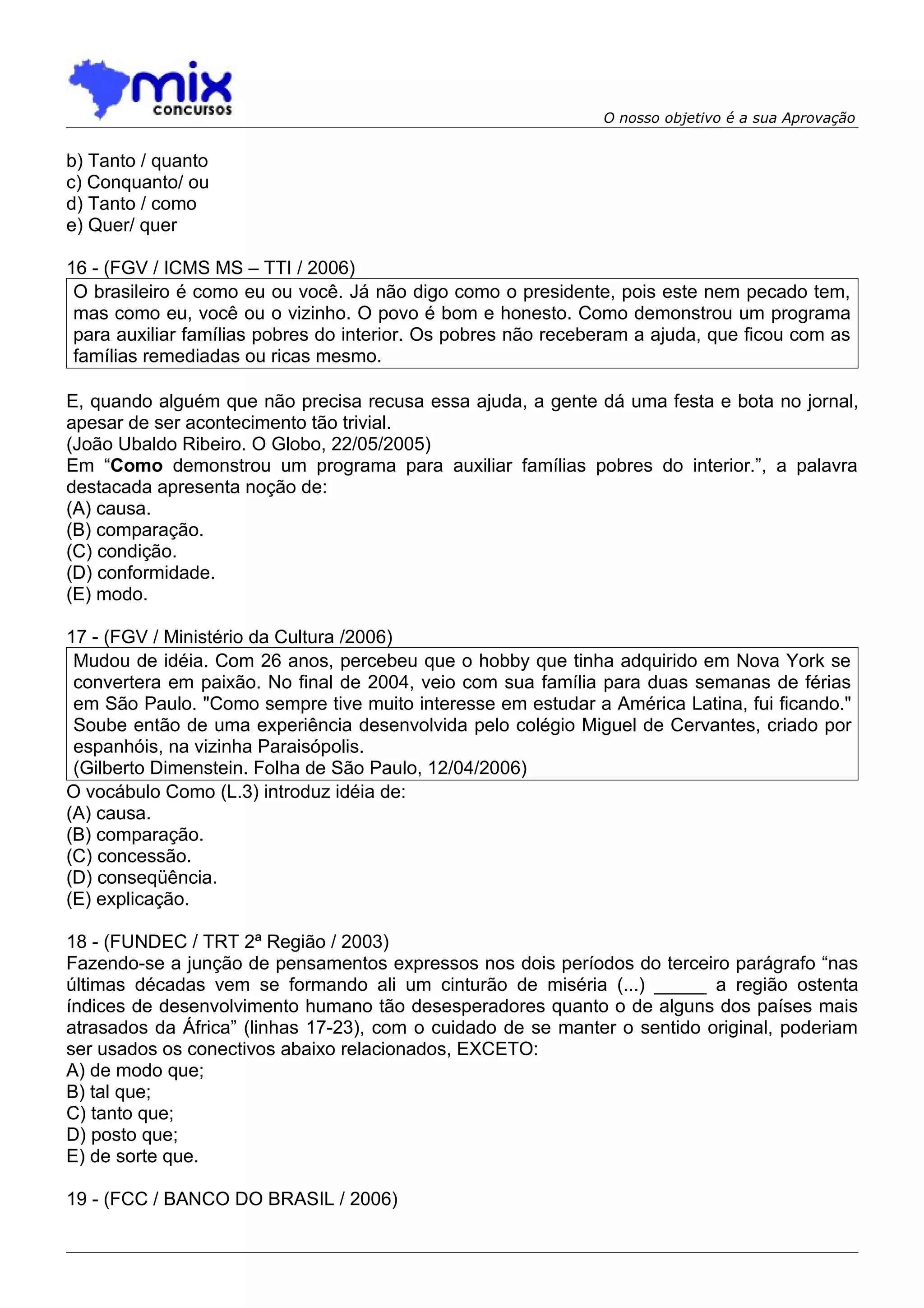 O nosso objetivo é a sua Aprovação


b) Tanto / quanto
c) Conquanto/ ou
d) Tanto / como
e) Quer/ quer

16 - (FGV / ICMS MS – TTI / 2006)
 O brasileiro é como eu ou você. Já não digo como o presidente, pois este nem pecado tem,
 mas como eu, você ou o vizinho. O povo é bom e honesto. Como demonstrou um programa
 para auxiliar famílias pobres do interior. Os pobres não receberam a ajuda, que ficou com as
 famílias remediadas ou ricas mesmo.

E, quando alguém que não precisa recusa essa ajuda, a gente dá uma festa e bota no jornal,
apesar de ser acontecimento tão trivial.
(João Ubaldo Ribeiro. O Globo, 22/05/2005)
Em “Como demonstrou um programa para auxiliar famílias pobres do interior.”, a palavra
destacada apresenta noção de:
(A) causa.
(B) comparação.
(C) condição.
(D) conformidade.
(E) modo.

17 - (FGV / Ministério da Cultura /2006)
 Mudou de idéia. Com 26 anos, percebeu que o hobby que tinha adquirido em Nova York se
 convertera em paixão. No final de 2004, veio com sua família para duas semanas de férias
 em São Paulo. "Como sempre tive muito interesse em estudar a América Latina, fui ficando."
 Soube então de uma experiência desenvolvida pelo colégio Miguel de Cervantes, criado por
 espanhóis, na vizinha Paraisópolis.
 (Gilberto Dimenstein. Folha de São Paulo, 12/04/2006)
O vocábulo Como (L.3) introduz idéia de:
(A) causa.
(B) comparação.
(C) concessão.
(D) conseqüência.
(E) explicação.

18 - (FUNDEC / TRT 2ª Região / 2003)
Fazendo-se a junção de pensamentos expressos nos dois períodos do terceiro parágrafo “nas
últimas décadas vem se formando ali um cinturão de miséria (...) _____ a região ostenta
índices de desenvolvimento humano tão desesperadores quanto o de alguns dos países mais
atrasados da África” (linhas 17-23), com o cuidado de se manter o sentido original, poderiam
ser usados os conectivos abaixo relacionados, EXCETO:
A) de modo que;
B) tal que;
C) tanto que;
D) posto que;
E) de sorte que.

19 - (FCC / BANCO DO BRASIL / 2006)
 
