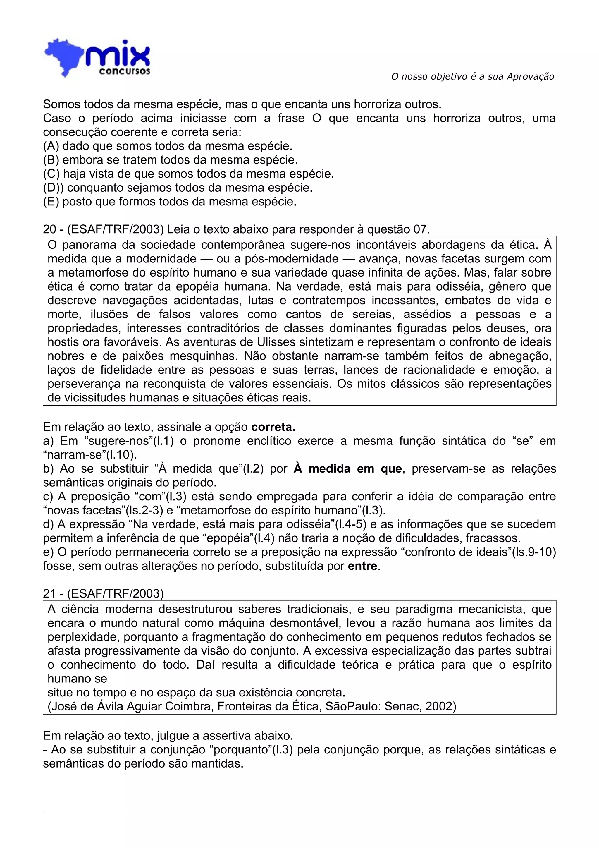 O nosso objetivo é a sua Aprovação


Somos todos da mesma espécie, mas o que encanta uns horroriza outros.
Caso o período acima iniciasse com a frase O que encanta uns horroriza outros, uma
consecução coerente e correta seria:
(A) dado que somos todos da mesma espécie.
(B) embora se tratem todos da mesma espécie.
(C) haja vista de que somos todos da mesma espécie.
(D)) conquanto sejamos todos da mesma espécie.
(E) posto que formos todos da mesma espécie.

20 - (ESAF/TRF/2003) Leia o texto abaixo para responder à questão 07.
 O panorama da sociedade contemporânea sugere-nos incontáveis abordagens da ética. À
 medida que a modernidade — ou a pós-modernidade — avança, novas facetas surgem com
 a metamorfose do espírito humano e sua variedade quase infinita de ações. Mas, falar sobre
 ética é como tratar da epopéia humana. Na verdade, está mais para odisséia, gênero que
 descreve navegações acidentadas, lutas e contratempos incessantes, embates de vida e
 morte, ilusões de falsos valores como cantos de sereias, assédios a pessoas e a
 propriedades, interesses contraditórios de classes dominantes figuradas pelos deuses, ora
 hostis ora favoráveis. As aventuras de Ulisses sintetizam e representam o confronto de ideais
 nobres e de paixões mesquinhas. Não obstante narram-se também feitos de abnegação,
 laços de fidelidade entre as pessoas e suas terras, lances de racionalidade e emoção, a
 perseverança na reconquista de valores essenciais. Os mitos clássicos são representações
 de vicissitudes humanas e situações éticas reais.

Em relação ao texto, assinale a opção correta.
a) Em “sugere-nos”(l.1) o pronome enclítico exerce a mesma função sintática do “se” em
“narram-se”(l.10).
b) Ao se substituir “À medida que”(l.2) por À medida em que, preservam-se as relações
semânticas originais do período.
c) A preposição “com”(l.3) está sendo empregada para conferir a idéia de comparação entre
“novas facetas”(ls.2-3) e “metamorfose do espírito humano”(l.3).
d) A expressão “Na verdade, está mais para odisséia”(l.4-5) e as informações que se sucedem
permitem a inferência de que “epopéia”(l.4) não traria a noção de dificuldades, fracassos.
e) O período permaneceria correto se a preposição na expressão “confronto de ideais”(ls.9-10)
fosse, sem outras alterações no período, substituída por entre.

21 - (ESAF/TRF/2003)
 A ciência moderna desestruturou saberes tradicionais, e seu paradigma mecanicista, que
 encara o mundo natural como máquina desmontável, levou a razão humana aos limites da
 perplexidade, porquanto a fragmentação do conhecimento em pequenos redutos fechados se
 afasta progressivamente da visão do conjunto. A excessiva especialização das partes subtrai
 o conhecimento do todo. Daí resulta a dificuldade teórica e prática para que o espírito
 humano se
 situe no tempo e no espaço da sua existência concreta.
 (José de Ávila Aguiar Coimbra, Fronteiras da Ética, SãoPaulo: Senac, 2002)

Em relação ao texto, julgue a assertiva abaixo.
- Ao se substituir a conjunção “porquanto”(l.3) pela conjunção porque, as relações sintáticas e
semânticas do período são mantidas.
 