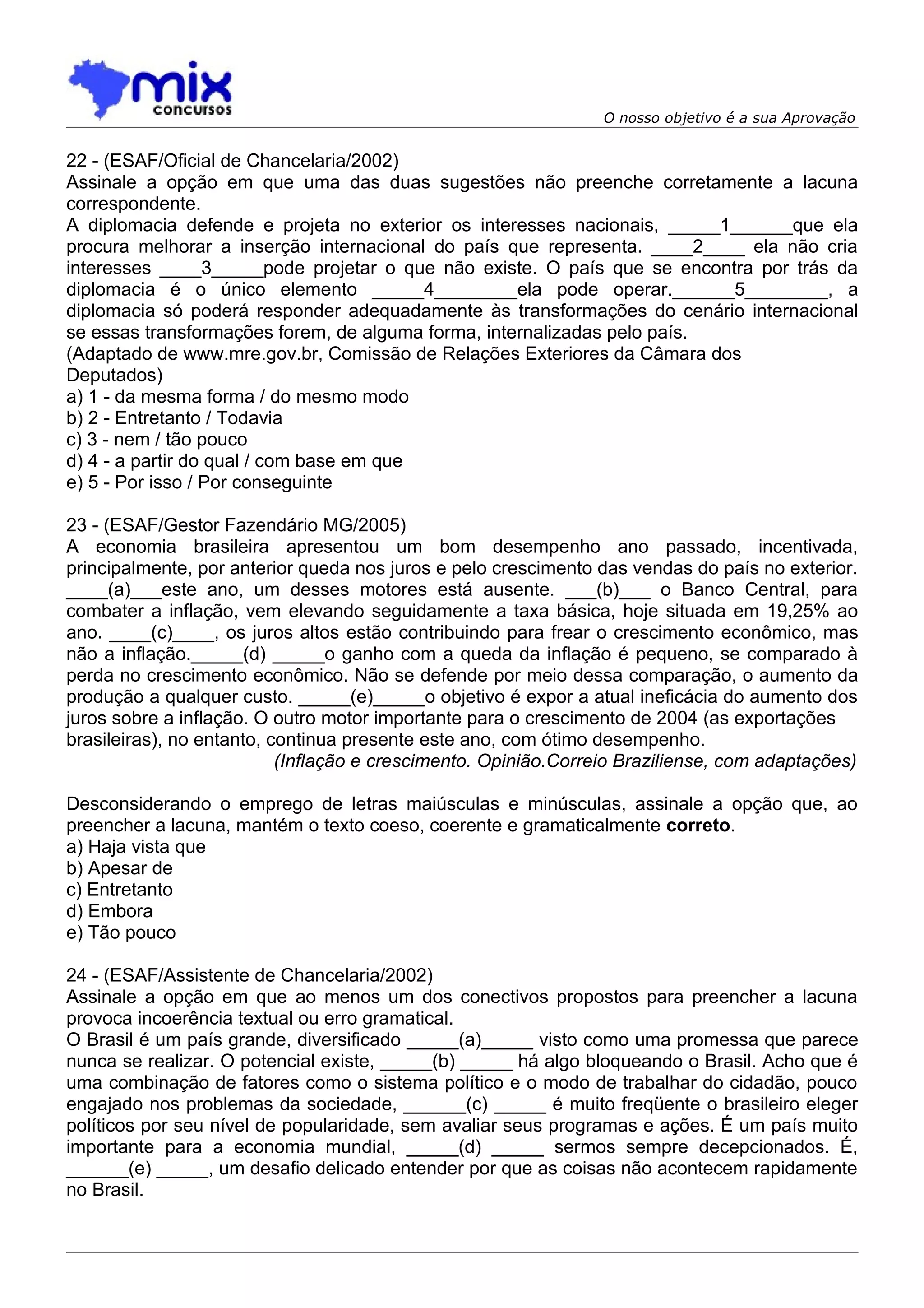 O nosso objetivo é a sua Aprovação


22 - (ESAF/Oficial de Chancelaria/2002)
Assinale a opção em que uma das duas sugestões não preenche corretamente a lacuna
correspondente.
A diplomacia defende e projeta no exterior os interesses nacionais, _____1______que ela
procura melhorar a inserção internacional do país que representa. ____2____ ela não cria
interesses ____3_____pode projetar o que não existe. O país que se encontra por trás da
diplomacia é o único elemento _____4________ela pode operar.______5________, a
diplomacia só poderá responder adequadamente às transformações do cenário internacional
se essas transformações forem, de alguma forma, internalizadas pelo país.
(Adaptado de www.mre.gov.br, Comissão de Relações Exteriores da Câmara dos
Deputados)
a) 1 - da mesma forma / do mesmo modo
b) 2 - Entretanto / Todavia
c) 3 - nem / tão pouco
d) 4 - a partir do qual / com base em que
e) 5 - Por isso / Por conseguinte

23 - (ESAF/Gestor Fazendário MG/2005)
A economia brasileira apresentou um bom desempenho ano passado, incentivada,
principalmente, por anterior queda nos juros e pelo crescimento das vendas do país no exterior.
____(a)___este ano, um desses motores está ausente. ___(b)___ o Banco Central, para
combater a inflação, vem elevando seguidamente a taxa básica, hoje situada em 19,25% ao
ano. ____(c)____, os juros altos estão contribuindo para frear o crescimento econômico, mas
não a inflação._____(d) _____o ganho com a queda da inflação é pequeno, se comparado à
perda no crescimento econômico. Não se defende por meio dessa comparação, o aumento da
produção a qualquer custo. _____(e)_____o objetivo é expor a atual ineficácia do aumento dos
juros sobre a inflação. O outro motor importante para o crescimento de 2004 (as exportações
brasileiras), no entanto, continua presente este ano, com ótimo desempenho.
                           (Inflação e crescimento. Opinião.Correio Braziliense, com adaptações)

Desconsiderando o emprego de letras maiúsculas e minúsculas, assinale a opção que, ao
preencher a lacuna, mantém o texto coeso, coerente e gramaticalmente correto.
a) Haja vista que
b) Apesar de
c) Entretanto
d) Embora
e) Tão pouco

24 - (ESAF/Assistente de Chancelaria/2002)
Assinale a opção em que ao menos um dos conectivos propostos para preencher a lacuna
provoca incoerência textual ou erro gramatical.
O Brasil é um país grande, diversificado _____(a)_____ visto como uma promessa que parece
nunca se realizar. O potencial existe, _____(b) _____ há algo bloqueando o Brasil. Acho que é
uma combinação de fatores como o sistema político e o modo de trabalhar do cidadão, pouco
engajado nos problemas da sociedade, ______(c) _____ é muito freqüente o brasileiro eleger
políticos por seu nível de popularidade, sem avaliar seus programas e ações. É um país muito
importante para a economia mundial, _____(d) _____ sermos sempre decepcionados. É,
______(e) _____, um desafio delicado entender por que as coisas não acontecem rapidamente
no Brasil.
 