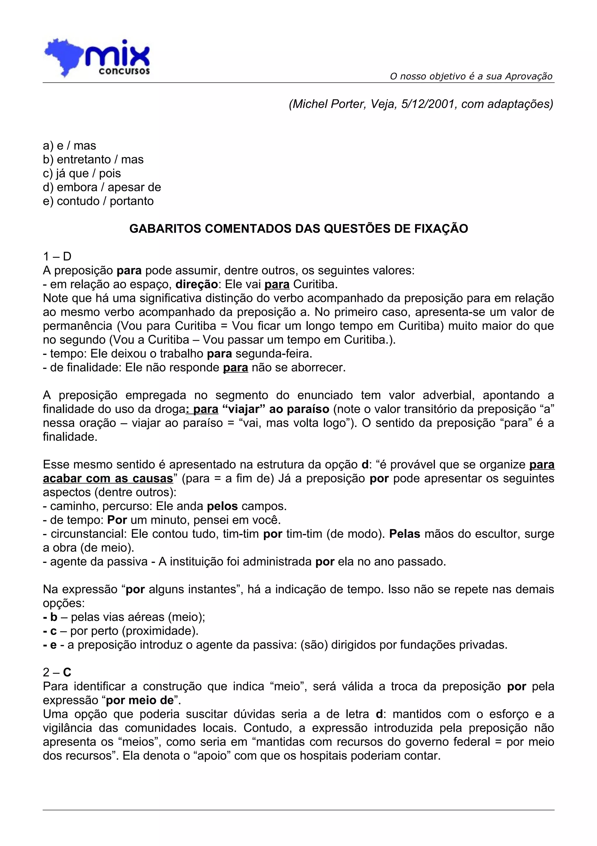 O nosso objetivo é a sua Aprovação


                                              (Michel Porter, Veja, 5/12/2001, com adaptações)


a) e / mas
b) entretanto / mas
c) já que / pois
d) embora / apesar de
e) contudo / portanto

                GABARITOS COMENTADOS DAS QUESTÕES DE FIXAÇÃO

1–D
A preposição para pode assumir, dentre outros, os seguintes valores:
- em relação ao espaço, direção: Ele vai para Curitiba.
Note que há uma significativa distinção do verbo acompanhado da preposição para em relação
ao mesmo verbo acompanhado da preposição a. No primeiro caso, apresenta-se um valor de
permanência (Vou para Curitiba = Vou ficar um longo tempo em Curitiba) muito maior do que
no segundo (Vou a Curitiba – Vou passar um tempo em Curitiba.).
- tempo: Ele deixou o trabalho para segunda-feira.
- de finalidade: Ele não responde para não se aborrecer.

A preposição empregada no segmento do enunciado tem valor adverbial, apontando a
finalidade do uso da droga: para “viajar” ao paraíso (note o valor transitório da preposição “a”
nessa oração – viajar ao paraíso = “vai, mas volta logo”). O sentido da preposição “para” é a
finalidade.

Esse mesmo sentido é apresentado na estrutura da opção d: “é provável que se organize para
acabar com as causas” (para = a fim de) Já a preposição por pode apresentar os seguintes
aspectos (dentre outros):
- caminho, percurso: Ele anda pelos campos.
- de tempo: Por um minuto, pensei em você.
- circunstancial: Ele contou tudo, tim-tim por tim-tim (de modo). Pelas mãos do escultor, surge
a obra (de meio).
- agente da passiva - A instituição foi administrada por ela no ano passado.

Na expressão “por alguns instantes”, há a indicação de tempo. Isso não se repete nas demais
opções:
- b – pelas vias aéreas (meio);
- c – por perto (proximidade).
- e - a preposição introduz o agente da passiva: (são) dirigidos por fundações privadas.

2–C
Para identificar a construção que indica “meio”, será válida a troca da preposição por pela
expressão “por meio de”.
Uma opção que poderia suscitar dúvidas seria a de letra d: mantidos com o esforço e a
vigilância das comunidades locais. Contudo, a expressão introduzida pela preposição não
apresenta os “meios”, como seria em “mantidas com recursos do governo federal = por meio
dos recursos”. Ela denota o “apoio” com que os hospitais poderiam contar.
 