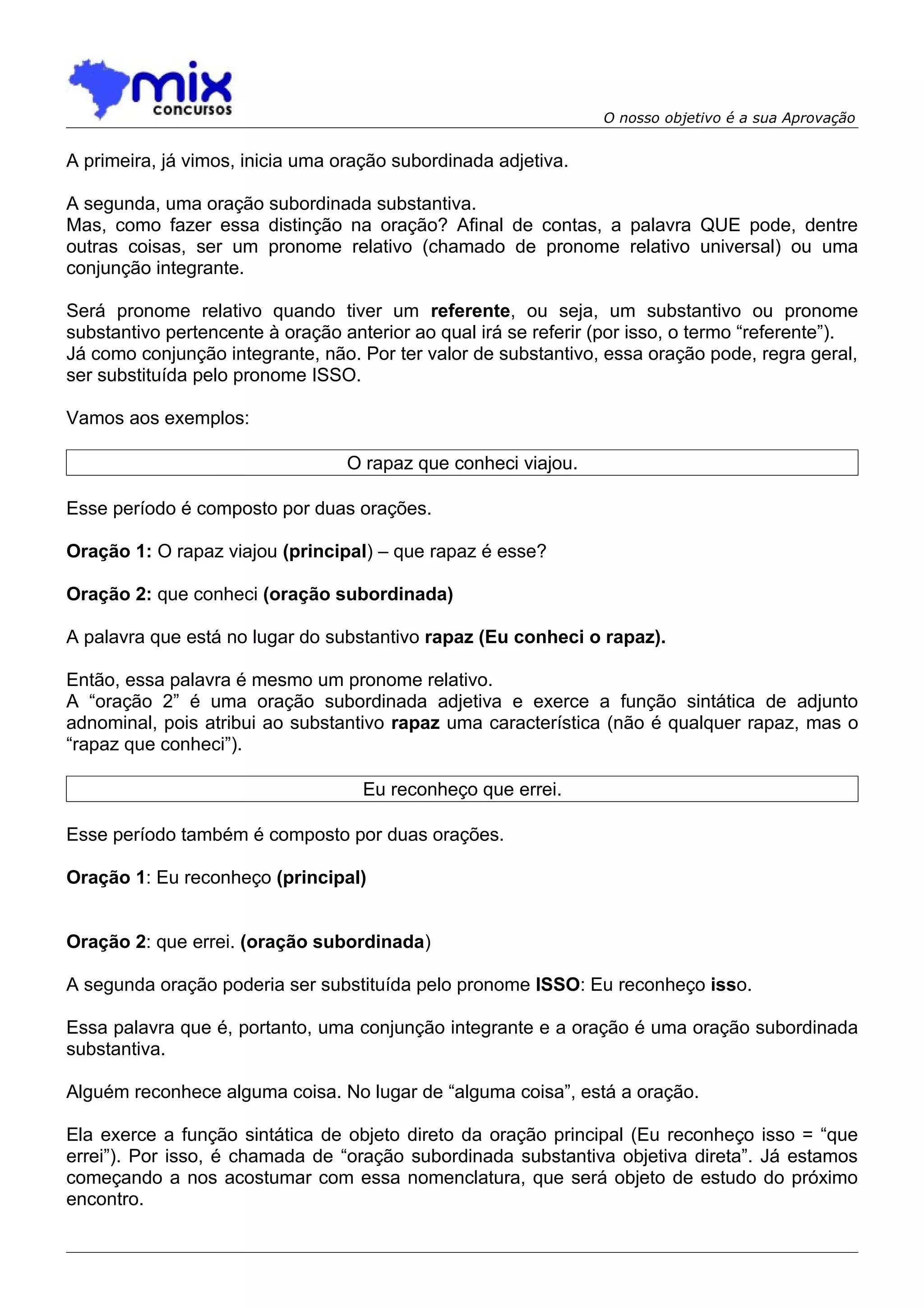 O nosso objetivo é a sua Aprovação


A primeira, já vimos, inicia uma oração subordinada adjetiva.

A segunda, uma oração subordinada substantiva.
Mas, como fazer essa distinção na oração? Afinal de contas, a palavra QUE pode, dentre
outras coisas, ser um pronome relativo (chamado de pronome relativo universal) ou uma
conjunção integrante.

Será pronome relativo quando tiver um referente, ou seja, um substantivo ou pronome
substantivo pertencente à oração anterior ao qual irá se referir (por isso, o termo “referente”).
Já como conjunção integrante, não. Por ter valor de substantivo, essa oração pode, regra geral,
ser substituída pelo pronome ISSO.

Vamos aos exemplos:

                                  O rapaz que conheci viajou.

Esse período é composto por duas orações.

Oração 1: O rapaz viajou (principal) – que rapaz é esse?

Oração 2: que conheci (oração subordinada)

A palavra que está no lugar do substantivo rapaz (Eu conheci o rapaz).

Então, essa palavra é mesmo um pronome relativo.
A “oração 2” é uma oração subordinada adjetiva e exerce a função sintática de adjunto
adnominal, pois atribui ao substantivo rapaz uma característica (não é qualquer rapaz, mas o
“rapaz que conheci”).

                                    Eu reconheço que errei.

Esse período também é composto por duas orações.

Oração 1: Eu reconheço (principal)


Oração 2: que errei. (oração subordinada)

A segunda oração poderia ser substituída pelo pronome ISSO: Eu reconheço isso.

Essa palavra que é, portanto, uma conjunção integrante e a oração é uma oração subordinada
substantiva.

Alguém reconhece alguma coisa. No lugar de “alguma coisa”, está a oração.

Ela exerce a função sintática de objeto direto da oração principal (Eu reconheço isso = “que
errei”). Por isso, é chamada de “oração subordinada substantiva objetiva direta”. Já estamos
começando a nos acostumar com essa nomenclatura, que será objeto de estudo do próximo
encontro.
 