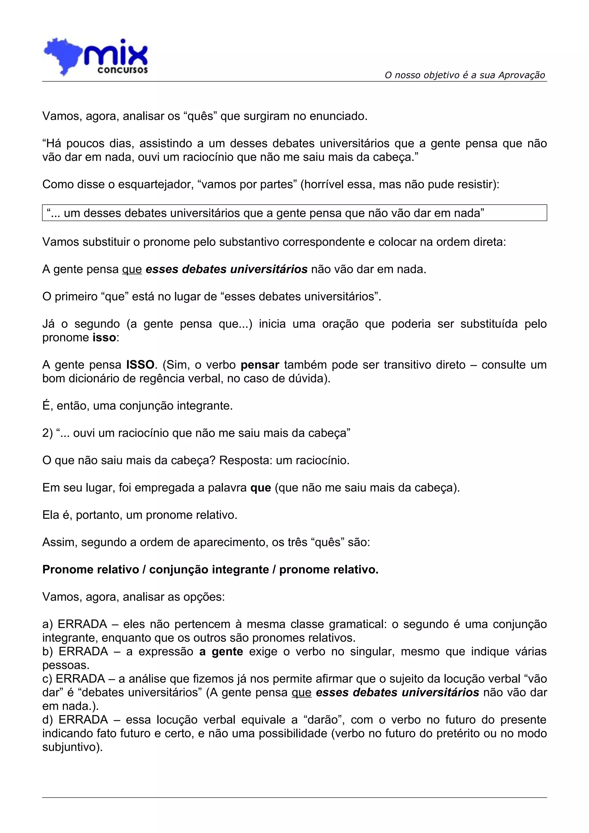 O nosso objetivo é a sua Aprovação



Vamos, agora, analisar os “quês” que surgiram no enunciado.

“Há poucos dias, assistindo a um desses debates universitários que a gente pensa que não
vão dar em nada, ouvi um raciocínio que não me saiu mais da cabeça.”

Como disse o esquartejador, “vamos por partes” (horrível essa, mas não pude resistir):

“... um desses debates universitários que a gente pensa que não vão dar em nada”

Vamos substituir o pronome pelo substantivo correspondente e colocar na ordem direta:

A gente pensa que esses debates universitários não vão dar em nada.

O primeiro “que” está no lugar de “esses debates universitários”.

Já o segundo (a gente pensa que...) inicia uma oração que poderia ser substituída pelo
pronome isso:

A gente pensa ISSO. (Sim, o verbo pensar também pode ser transitivo direto – consulte um
bom dicionário de regência verbal, no caso de dúvida).

É, então, uma conjunção integrante.

2) “... ouvi um raciocínio que não me saiu mais da cabeça”

O que não saiu mais da cabeça? Resposta: um raciocínio.

Em seu lugar, foi empregada a palavra que (que não me saiu mais da cabeça).

Ela é, portanto, um pronome relativo.

Assim, segundo a ordem de aparecimento, os três “quês” são:

Pronome relativo / conjunção integrante / pronome relativo.

Vamos, agora, analisar as opções:

a) ERRADA – eles não pertencem à mesma classe gramatical: o segundo é uma conjunção
integrante, enquanto que os outros são pronomes relativos.
b) ERRADA – a expressão a gente exige o verbo no singular, mesmo que indique várias
pessoas.
c) ERRADA – a análise que fizemos já nos permite afirmar que o sujeito da locução verbal “vão
dar” é “debates universitários” (A gente pensa que esses debates universitários não vão dar
em nada.).
d) ERRADA – essa locução verbal equivale a “darão”, com o verbo no futuro do presente
indicando fato futuro e certo, e não uma possibilidade (verbo no futuro do pretérito ou no modo
subjuntivo).
 