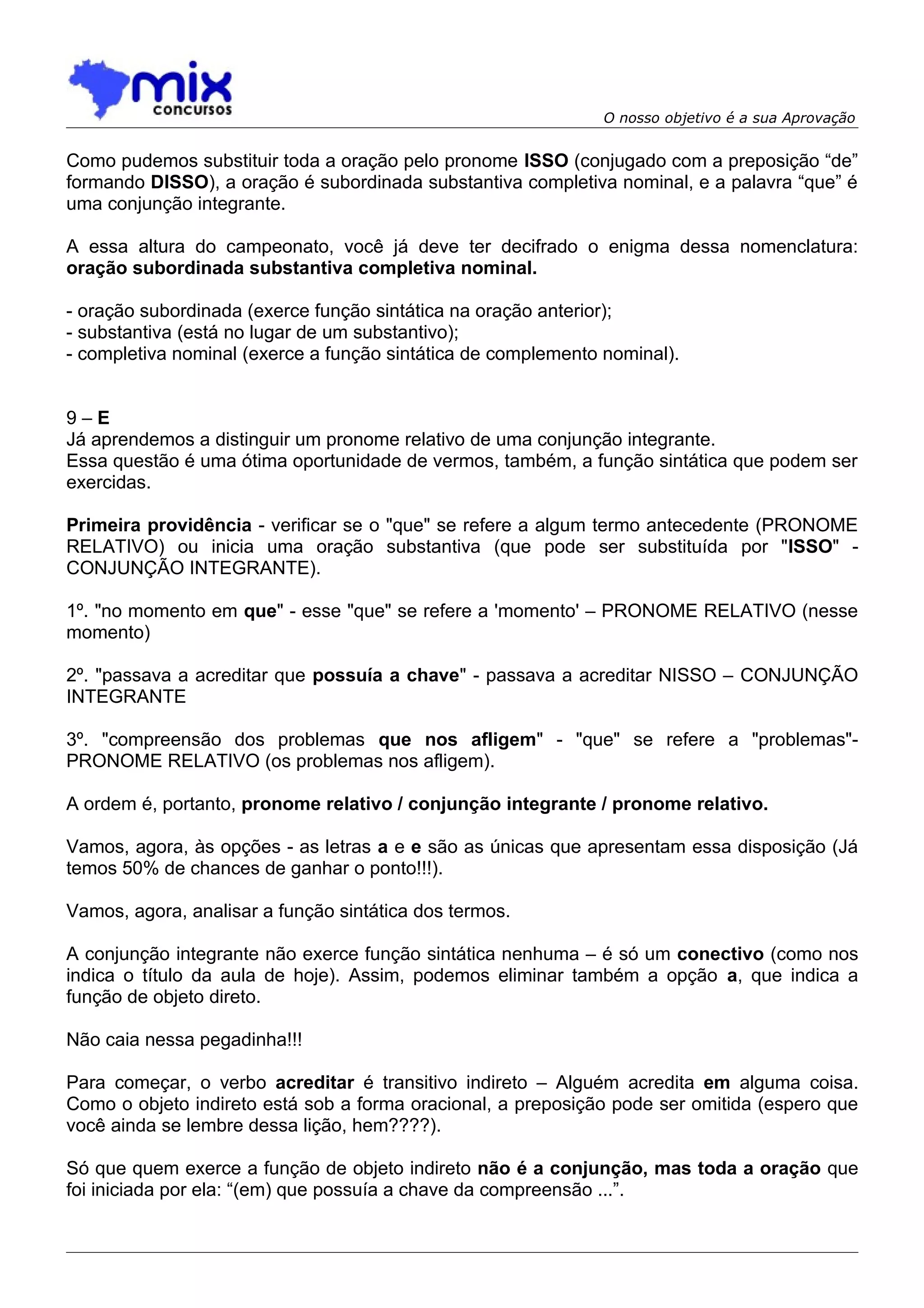 O nosso objetivo é a sua Aprovação


Como pudemos substituir toda a oração pelo pronome ISSO (conjugado com a preposição “de”
formando DISSO), a oração é subordinada substantiva completiva nominal, e a palavra “que” é
uma conjunção integrante.

A essa altura do campeonato, você já deve ter decifrado o enigma dessa nomenclatura:
oração subordinada substantiva completiva nominal.

- oração subordinada (exerce função sintática na oração anterior);
- substantiva (está no lugar de um substantivo);
- completiva nominal (exerce a função sintática de complemento nominal).


9–E
Já aprendemos a distinguir um pronome relativo de uma conjunção integrante.
Essa questão é uma ótima oportunidade de vermos, também, a função sintática que podem ser
exercidas.

Primeira providência - verificar se o "que" se refere a algum termo antecedente (PRONOME
RELATIVO) ou inicia uma oração substantiva (que pode ser substituída por "ISSO" -
CONJUNÇÃO INTEGRANTE).

1º. "no momento em que" - esse "que" se refere a 'momento' – PRONOME RELATIVO (nesse
momento)

2º. "passava a acreditar que possuía a chave" - passava a acreditar NISSO – CONJUNÇÃO
INTEGRANTE

3º. "compreensão dos problemas que nos afligem" - "que" se refere a "problemas"-
PRONOME RELATIVO (os problemas nos afligem).

A ordem é, portanto, pronome relativo / conjunção integrante / pronome relativo.

Vamos, agora, às opções - as letras a e e são as únicas que apresentam essa disposição (Já
temos 50% de chances de ganhar o ponto!!!).

Vamos, agora, analisar a função sintática dos termos.

A conjunção integrante não exerce função sintática nenhuma – é só um conectivo (como nos
indica o título da aula de hoje). Assim, podemos eliminar também a opção a, que indica a
função de objeto direto.

Não caia nessa pegadinha!!!

Para começar, o verbo acreditar é transitivo indireto – Alguém acredita em alguma coisa.
Como o objeto indireto está sob a forma oracional, a preposição pode ser omitida (espero que
você ainda se lembre dessa lição, hem????).

Só que quem exerce a função de objeto indireto não é a conjunção, mas toda a oração que
foi iniciada por ela: “(em) que possuía a chave da compreensão ...”.
 