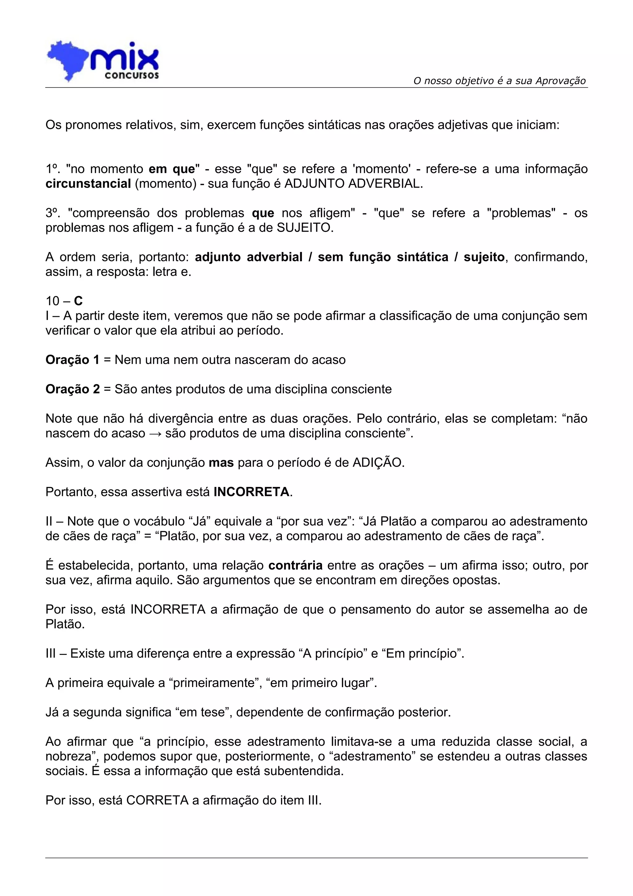 O nosso objetivo é a sua Aprovação



Os pronomes relativos, sim, exercem funções sintáticas nas orações adjetivas que iniciam:


1º. "no momento em que" - esse "que" se refere a 'momento' - refere-se a uma informação
circunstancial (momento) - sua função é ADJUNTO ADVERBIAL.

3º. "compreensão dos problemas que nos afligem" - "que" se refere a "problemas" - os
problemas nos afligem - a função é a de SUJEITO.

A ordem seria, portanto: adjunto adverbial / sem função sintática / sujeito, confirmando,
assim, a resposta: letra e.

10 – C
I – A partir deste item, veremos que não se pode afirmar a classificação de uma conjunção sem
verificar o valor que ela atribui ao período.

Oração 1 = Nem uma nem outra nasceram do acaso

Oração 2 = São antes produtos de uma disciplina consciente

Note que não há divergência entre as duas orações. Pelo contrário, elas se completam: “não
nascem do acaso → são produtos de uma disciplina consciente”.

Assim, o valor da conjunção mas para o período é de ADIÇÃO.

Portanto, essa assertiva está INCORRETA.

II – Note que o vocábulo “Já” equivale a “por sua vez”: “Já Platão a comparou ao adestramento
de cães de raça” = “Platão, por sua vez, a comparou ao adestramento de cães de raça”.

É estabelecida, portanto, uma relação contrária entre as orações – um afirma isso; outro, por
sua vez, afirma aquilo. São argumentos que se encontram em direções opostas.

Por isso, está INCORRETA a afirmação de que o pensamento do autor se assemelha ao de
Platão.

III – Existe uma diferença entre a expressão “A princípio” e “Em princípio”.

A primeira equivale a “primeiramente”, “em primeiro lugar”.

Já a segunda significa “em tese”, dependente de confirmação posterior.

Ao afirmar que “a princípio, esse adestramento limitava-se a uma reduzida classe social, a
nobreza”, podemos supor que, posteriormente, o “adestramento” se estendeu a outras classes
sociais. É essa a informação que está subentendida.

Por isso, está CORRETA a afirmação do item III.
 