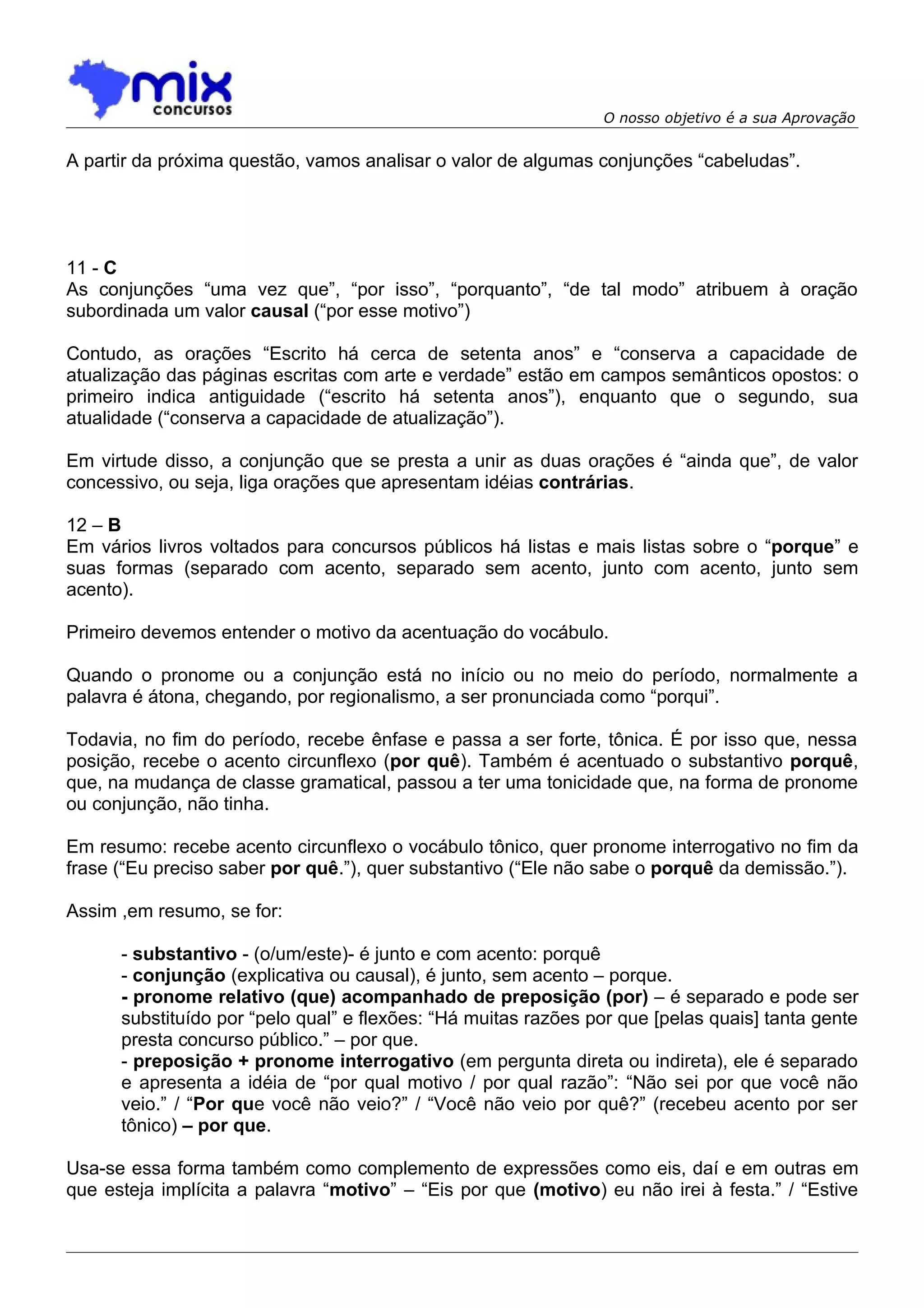 O nosso objetivo é a sua Aprovação


A partir da próxima questão, vamos analisar o valor de algumas conjunções “cabeludas”.




11 - C
As conjunções “uma vez que”, “por isso”, “porquanto”, “de tal modo” atribuem à oração
subordinada um valor causal (“por esse motivo”)

Contudo, as orações “Escrito há cerca de setenta anos” e “conserva a capacidade de
atualização das páginas escritas com arte e verdade” estão em campos semânticos opostos: o
primeiro indica antiguidade (“escrito há setenta anos”), enquanto que o segundo, sua
atualidade (“conserva a capacidade de atualização”).

Em virtude disso, a conjunção que se presta a unir as duas orações é “ainda que”, de valor
concessivo, ou seja, liga orações que apresentam idéias contrárias.

12 – B
Em vários livros voltados para concursos públicos há listas e mais listas sobre o “porque” e
suas formas (separado com acento, separado sem acento, junto com acento, junto sem
acento).

Primeiro devemos entender o motivo da acentuação do vocábulo.

Quando o pronome ou a conjunção está no início ou no meio do período, normalmente a
palavra é átona, chegando, por regionalismo, a ser pronunciada como “porqui”.

Todavia, no fim do período, recebe ênfase e passa a ser forte, tônica. É por isso que, nessa
posição, recebe o acento circunflexo (por quê). Também é acentuado o substantivo porquê,
que, na mudança de classe gramatical, passou a ter uma tonicidade que, na forma de pronome
ou conjunção, não tinha.

Em resumo: recebe acento circunflexo o vocábulo tônico, quer pronome interrogativo no fim da
frase (“Eu preciso saber por quê.”), quer substantivo (“Ele não sabe o porquê da demissão.”).

Assim ,em resumo, se for:

      - substantivo - (o/um/este)- é junto e com acento: porquê
      - conjunção (explicativa ou causal), é junto, sem acento – porque.
      - pronome relativo (que) acompanhado de preposição (por) – é separado e pode ser
      substituído por “pelo qual” e flexões: “Há muitas razões por que [pelas quais] tanta gente
      presta concurso público.” – por que.
      - preposição + pronome interrogativo (em pergunta direta ou indireta), ele é separado
      e apresenta a idéia de “por qual motivo / por qual razão”: “Não sei por que você não
      veio.” / “Por que você não veio?” / “Você não veio por quê?” (recebeu acento por ser
      tônico) – por que.

Usa-se essa forma também como complemento de expressões como eis, daí e em outras em
que esteja implícita a palavra “motivo” – “Eis por que (motivo) eu não irei à festa.” / “Estive
 
