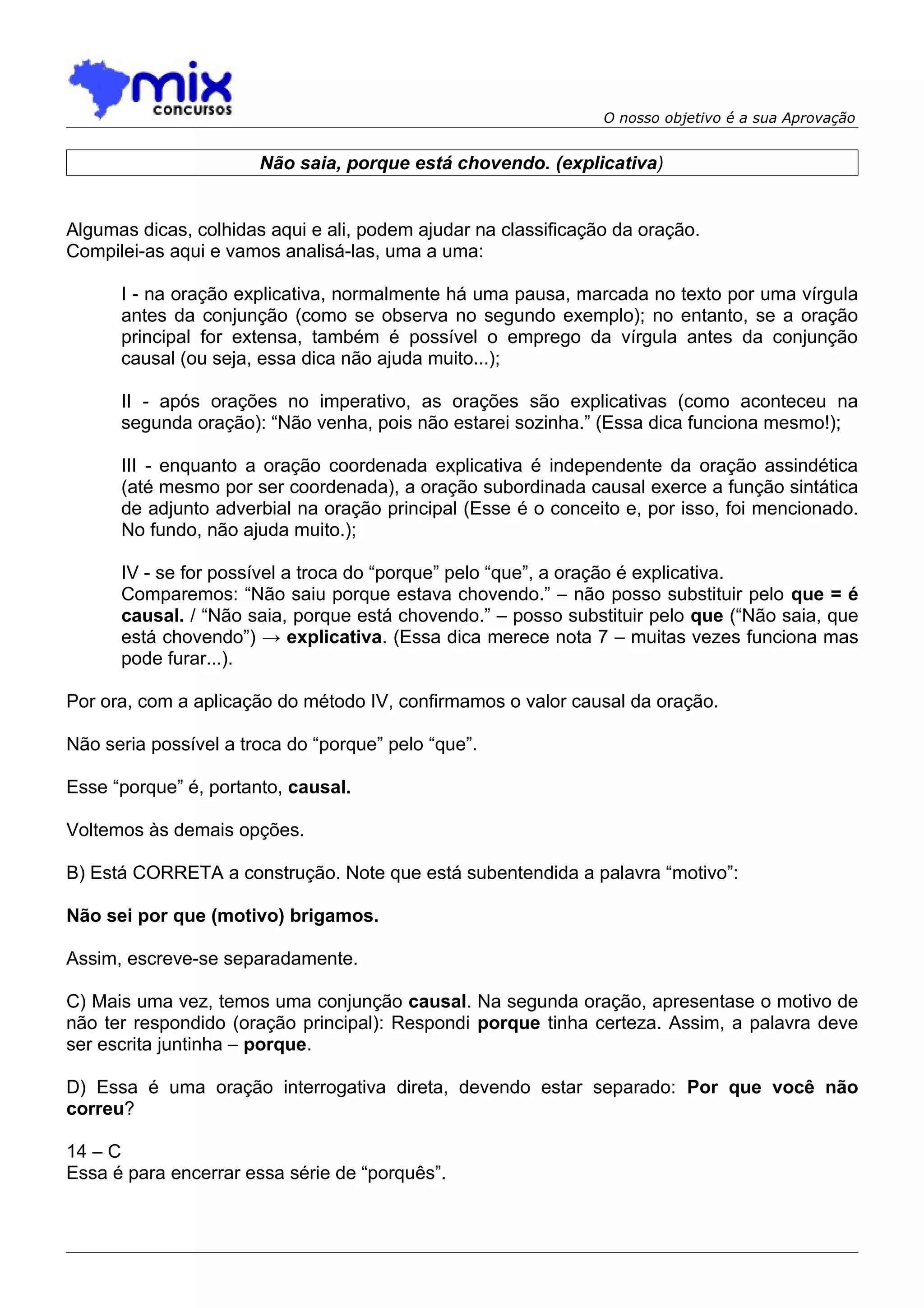 O nosso objetivo é a sua Aprovação


                       Não saia, porque está chovendo. (explicativa)


Algumas dicas, colhidas aqui e ali, podem ajudar na classificação da oração.
Compilei-as aqui e vamos analisá-las, uma a uma:

      I - na oração explicativa, normalmente há uma pausa, marcada no texto por uma vírgula
      antes da conjunção (como se observa no segundo exemplo); no entanto, se a oração
      principal for extensa, também é possível o emprego da vírgula antes da conjunção
      causal (ou seja, essa dica não ajuda muito...);

      II - após orações no imperativo, as orações são explicativas (como aconteceu na
      segunda oração): “Não venha, pois não estarei sozinha.” (Essa dica funciona mesmo!);

      III - enquanto a oração coordenada explicativa é independente da oração assindética
      (até mesmo por ser coordenada), a oração subordinada causal exerce a função sintática
      de adjunto adverbial na oração principal (Esse é o conceito e, por isso, foi mencionado.
      No fundo, não ajuda muito.);

      IV - se for possível a troca do “porque” pelo “que”, a oração é explicativa.
      Comparemos: “Não saiu porque estava chovendo.” – não posso substituir pelo que = é
      causal. / “Não saia, porque está chovendo.” – posso substituir pelo que (“Não saia, que
      está chovendo”) → explicativa. (Essa dica merece nota 7 – muitas vezes funciona mas
      pode furar...).

Por ora, com a aplicação do método IV, confirmamos o valor causal da oração.

Não seria possível a troca do “porque” pelo “que”.

Esse “porque” é, portanto, causal.

Voltemos às demais opções.

B) Está CORRETA a construção. Note que está subentendida a palavra “motivo”:

Não sei por que (motivo) brigamos.

Assim, escreve-se separadamente.

C) Mais uma vez, temos uma conjunção causal. Na segunda oração, apresentase o motivo de
não ter respondido (oração principal): Respondi porque tinha certeza. Assim, a palavra deve
ser escrita juntinha – porque.

D) Essa é uma oração interrogativa direta, devendo estar separado: Por que você não
correu?

14 – C
Essa é para encerrar essa série de “porquês”.
 