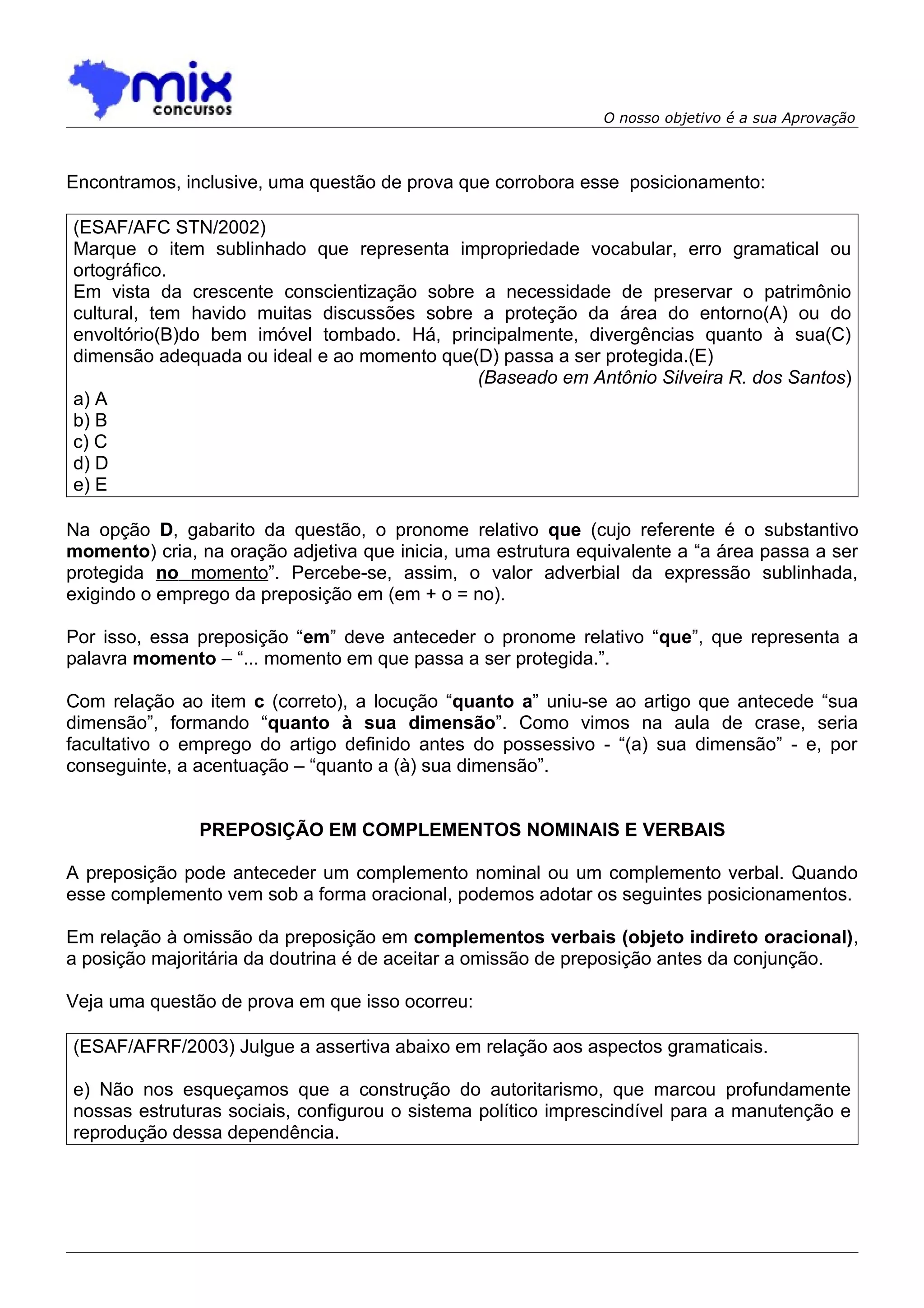 O nosso objetivo é a sua Aprovação



Encontramos, inclusive, uma questão de prova que corrobora esse posicionamento:

(ESAF/AFC STN/2002)
Marque o item sublinhado que representa impropriedade vocabular, erro gramatical ou
ortográfico.
Em vista da crescente conscientização sobre a necessidade de preservar o patrimônio
cultural, tem havido muitas discussões sobre a proteção da área do entorno(A) ou do
envoltório(B)do bem imóvel tombado. Há, principalmente, divergências quanto à sua(C)
dimensão adequada ou ideal e ao momento que(D) passa a ser protegida.(E)
                                            (Baseado em Antônio Silveira R. dos Santos)
a) A
b) B
c) C
d) D
e) E

Na opção D, gabarito da questão, o pronome relativo que (cujo referente é o substantivo
momento) cria, na oração adjetiva que inicia, uma estrutura equivalente a “a área passa a ser
protegida no momento”. Percebe-se, assim, o valor adverbial da expressão sublinhada,
exigindo o emprego da preposição em (em + o = no).

Por isso, essa preposição “em” deve anteceder o pronome relativo “que”, que representa a
palavra momento – “... momento em que passa a ser protegida.”.

Com relação ao item c (correto), a locução “quanto a” uniu-se ao artigo que antecede “sua
dimensão”, formando “quanto à sua dimensão”. Como vimos na aula de crase, seria
facultativo o emprego do artigo definido antes do possessivo - “(a) sua dimensão” - e, por
conseguinte, a acentuação – “quanto a (à) sua dimensão”.


               PREPOSIÇÃO EM COMPLEMENTOS NOMINAIS E VERBAIS

A preposição pode anteceder um complemento nominal ou um complemento verbal. Quando
esse complemento vem sob a forma oracional, podemos adotar os seguintes posicionamentos.

Em relação à omissão da preposição em complementos verbais (objeto indireto oracional),
a posição majoritária da doutrina é de aceitar a omissão de preposição antes da conjunção.

Veja uma questão de prova em que isso ocorreu:

(ESAF/AFRF/2003) Julgue a assertiva abaixo em relação aos aspectos gramaticais.

e) Não nos esqueçamos que a construção do autoritarismo, que marcou profundamente
nossas estruturas sociais, configurou o sistema político imprescindível para a manutenção e
reprodução dessa dependência.
 