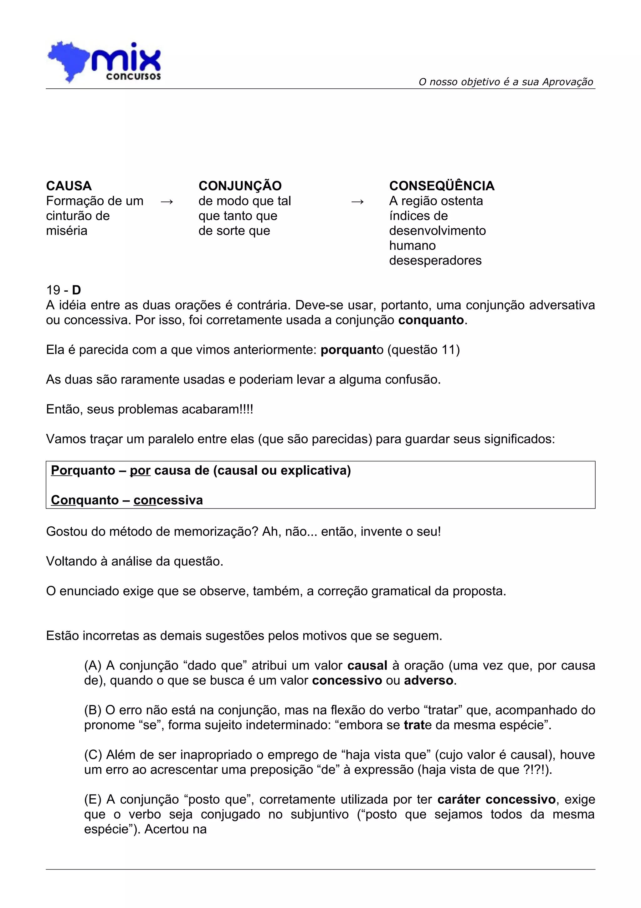 O nosso objetivo é a sua Aprovação




CAUSA                     CONJUNÇÃO                       CONSEQÜÊNCIA
Formação de um     →      de modo que tal           →     A região ostenta
cinturão de               que tanto que                   índices de
miséria                   de sorte que                    desenvolvimento
                                                          humano
                                                          desesperadores

19 - D
A idéia entre as duas orações é contrária. Deve-se usar, portanto, uma conjunção adversativa
ou concessiva. Por isso, foi corretamente usada a conjunção conquanto.

Ela é parecida com a que vimos anteriormente: porquanto (questão 11)

As duas são raramente usadas e poderiam levar a alguma confusão.

Então, seus problemas acabaram!!!!

Vamos traçar um paralelo entre elas (que são parecidas) para guardar seus significados:

Porquanto – por causa de (causal ou explicativa)

Conquanto – concessiva

Gostou do método de memorização? Ah, não... então, invente o seu!

Voltando à análise da questão.

O enunciado exige que se observe, também, a correção gramatical da proposta.


Estão incorretas as demais sugestões pelos motivos que se seguem.

      (A) A conjunção “dado que” atribui um valor causal à oração (uma vez que, por causa
      de), quando o que se busca é um valor concessivo ou adverso.

      (B) O erro não está na conjunção, mas na flexão do verbo “tratar” que, acompanhado do
      pronome “se”, forma sujeito indeterminado: “embora se trate da mesma espécie”.

      (C) Além de ser inapropriado o emprego de “haja vista que” (cujo valor é causal), houve
      um erro ao acrescentar uma preposição “de” à expressão (haja vista de que ?!?!).

      (E) A conjunção “posto que”, corretamente utilizada por ter caráter concessivo, exige
      que o verbo seja conjugado no subjuntivo (“posto que sejamos todos da mesma
      espécie”). Acertou na
 