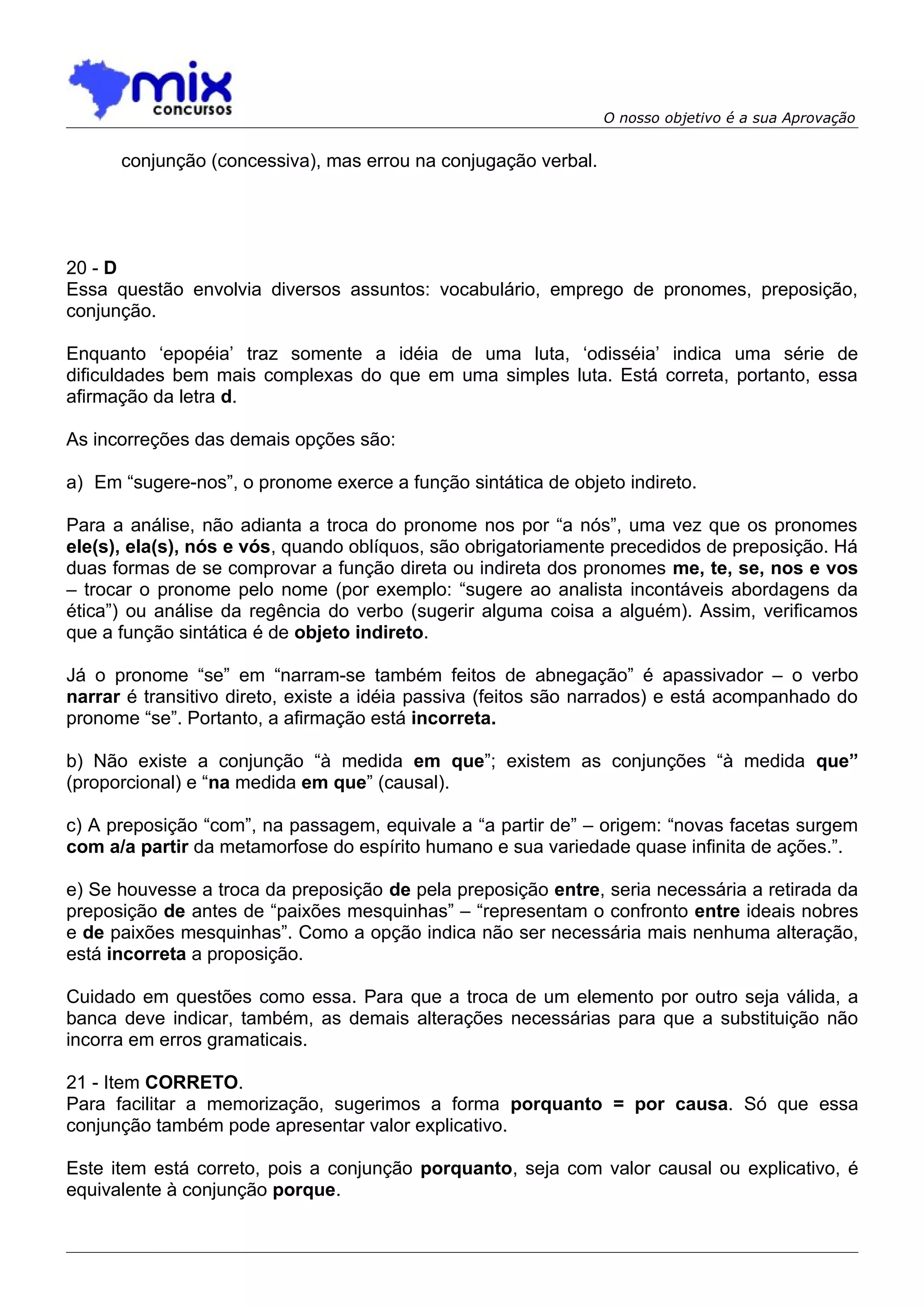 O nosso objetivo é a sua Aprovação


      conjunção (concessiva), mas errou na conjugação verbal.




20 - D
Essa questão envolvia diversos assuntos: vocabulário, emprego de pronomes, preposição,
conjunção.

Enquanto ‘epopéia’ traz somente a idéia de uma luta, ‘odisséia’ indica uma série de
dificuldades bem mais complexas do que em uma simples luta. Está correta, portanto, essa
afirmação da letra d.

As incorreções das demais opções são:

a) Em “sugere-nos”, o pronome exerce a função sintática de objeto indireto.

Para a análise, não adianta a troca do pronome nos por “a nós”, uma vez que os pronomes
ele(s), ela(s), nós e vós, quando oblíquos, são obrigatoriamente precedidos de preposição. Há
duas formas de se comprovar a função direta ou indireta dos pronomes me, te, se, nos e vos
– trocar o pronome pelo nome (por exemplo: “sugere ao analista incontáveis abordagens da
ética”) ou análise da regência do verbo (sugerir alguma coisa a alguém). Assim, verificamos
que a função sintática é de objeto indireto.

Já o pronome “se” em “narram-se também feitos de abnegação” é apassivador – o verbo
narrar é transitivo direto, existe a idéia passiva (feitos são narrados) e está acompanhado do
pronome “se”. Portanto, a afirmação está incorreta.

b) Não existe a conjunção “à medida em que”; existem as conjunções “à medida que”
(proporcional) e “na medida em que” (causal).

c) A preposição “com”, na passagem, equivale a “a partir de” – origem: “novas facetas surgem
com a/a partir da metamorfose do espírito humano e sua variedade quase infinita de ações.”.

e) Se houvesse a troca da preposição de pela preposição entre, seria necessária a retirada da
preposição de antes de “paixões mesquinhas” – “representam o confronto entre ideais nobres
e de paixões mesquinhas”. Como a opção indica não ser necessária mais nenhuma alteração,
está incorreta a proposição.

Cuidado em questões como essa. Para que a troca de um elemento por outro seja válida, a
banca deve indicar, também, as demais alterações necessárias para que a substituição não
incorra em erros gramaticais.

21 - Item CORRETO.
Para facilitar a memorização, sugerimos a forma porquanto = por causa. Só que essa
conjunção também pode apresentar valor explicativo.

Este item está correto, pois a conjunção porquanto, seja com valor causal ou explicativo, é
equivalente à conjunção porque.
 