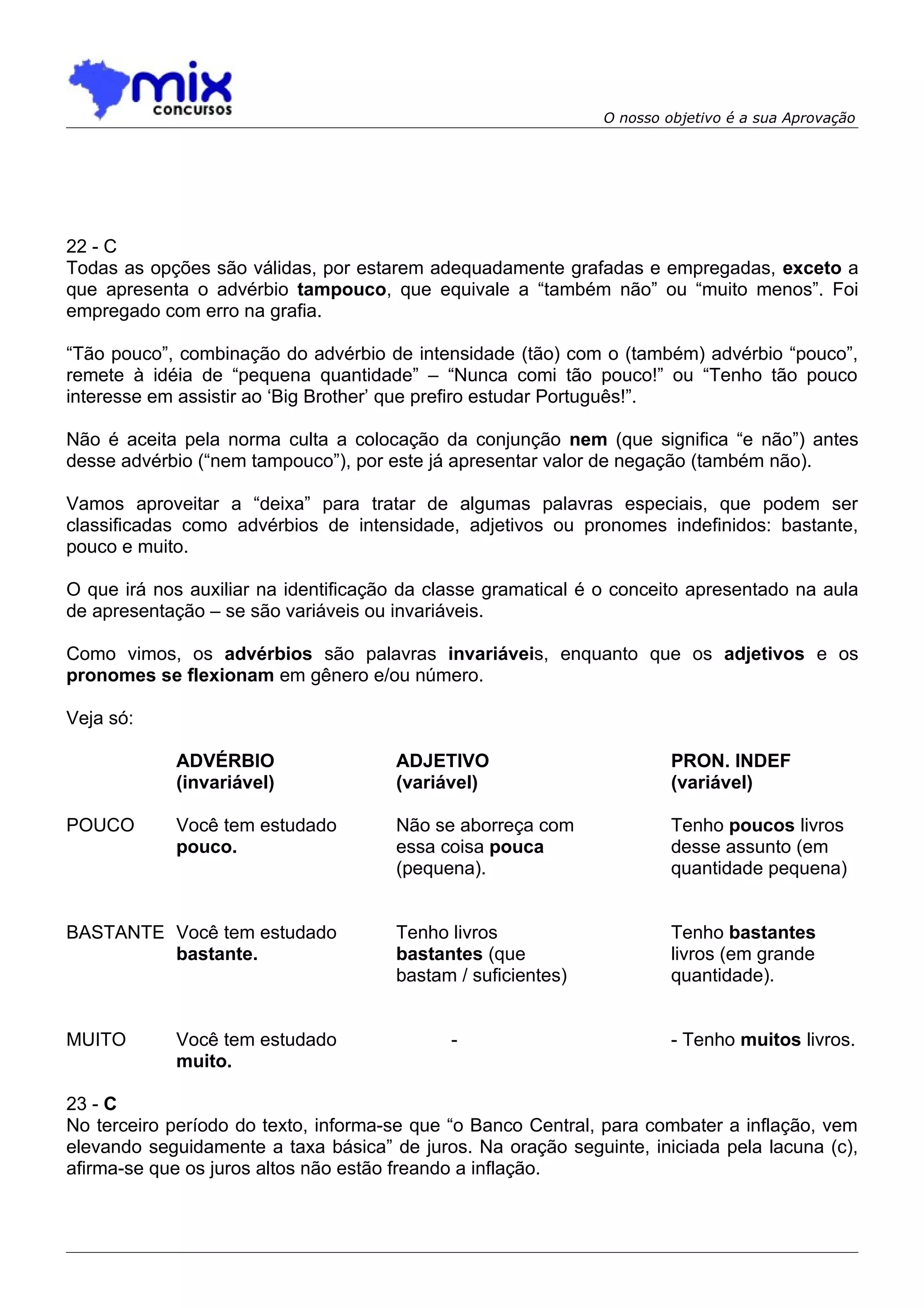 O nosso objetivo é a sua Aprovação




22 - C
Todas as opções são válidas, por estarem adequadamente grafadas e empregadas, exceto a
que apresenta o advérbio tampouco, que equivale a “também não” ou “muito menos”. Foi
empregado com erro na grafia.

“Tão pouco”, combinação do advérbio de intensidade (tão) com o (também) advérbio “pouco”,
remete à idéia de “pequena quantidade” – “Nunca comi tão pouco!” ou “Tenho tão pouco
interesse em assistir ao ‘Big Brother’ que prefiro estudar Português!”.

Não é aceita pela norma culta a colocação da conjunção nem (que significa “e não”) antes
desse advérbio (“nem tampouco”), por este já apresentar valor de negação (também não).

Vamos aproveitar a “deixa” para tratar de algumas palavras especiais, que podem ser
classificadas como advérbios de intensidade, adjetivos ou pronomes indefinidos: bastante,
pouco e muito.

O que irá nos auxiliar na identificação da classe gramatical é o conceito apresentado na aula
de apresentação – se são variáveis ou invariáveis.

Como vimos, os advérbios são palavras invariáveis, enquanto que os adjetivos e os
pronomes se flexionam em gênero e/ou número.

Veja só:

            ADVÉRBIO                  ADJETIVO                          PRON. INDEF
            (invariável)              (variável)                        (variável)

POUCO       Você tem estudado         Não se aborreça com               Tenho poucos livros
            pouco.                    essa coisa pouca                  desse assunto (em
                                      (pequena).                        quantidade pequena)


BASTANTE Você tem estudado            Tenho livros                      Tenho bastantes
         bastante.                    bastantes (que                    livros (em grande
                                      bastam / suficientes)             quantidade).


MUITO       Você tem estudado                -                          - Tenho muitos livros.
            muito.

23 - C
No terceiro período do texto, informa-se que “o Banco Central, para combater a inflação, vem
elevando seguidamente a taxa básica” de juros. Na oração seguinte, iniciada pela lacuna (c),
afirma-se que os juros altos não estão freando a inflação.
 
