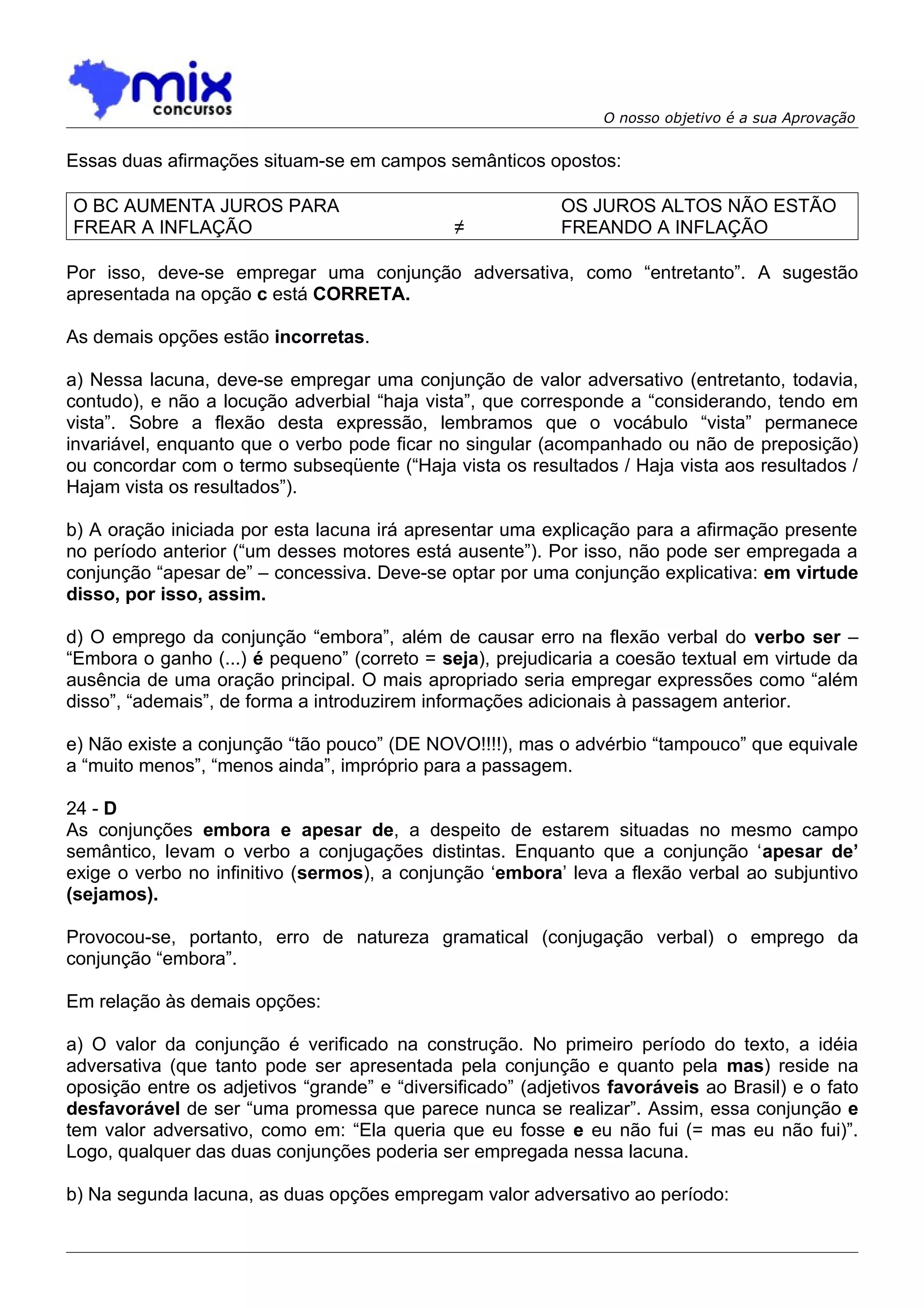 O nosso objetivo é a sua Aprovação


Essas duas afirmações situam-se em campos semânticos opostos:

O BC AUMENTA JUROS PARA                                    OS JUROS ALTOS NÃO ESTÃO
FREAR A INFLAÇÃO                               ≠           FREANDO A INFLAÇÃO

Por isso, deve-se empregar uma conjunção adversativa, como “entretanto”. A sugestão
apresentada na opção c está CORRETA.

As demais opções estão incorretas.

a) Nessa lacuna, deve-se empregar uma conjunção de valor adversativo (entretanto, todavia,
contudo), e não a locução adverbial “haja vista”, que corresponde a “considerando, tendo em
vista”. Sobre a flexão desta expressão, lembramos que o vocábulo “vista” permanece
invariável, enquanto que o verbo pode ficar no singular (acompanhado ou não de preposição)
ou concordar com o termo subseqüente (“Haja vista os resultados / Haja vista aos resultados /
Hajam vista os resultados”).

b) A oração iniciada por esta lacuna irá apresentar uma explicação para a afirmação presente
no período anterior (“um desses motores está ausente”). Por isso, não pode ser empregada a
conjunção “apesar de” – concessiva. Deve-se optar por uma conjunção explicativa: em virtude
disso, por isso, assim.

d) O emprego da conjunção “embora”, além de causar erro na flexão verbal do verbo ser –
“Embora o ganho (...) é pequeno” (correto = seja), prejudicaria a coesão textual em virtude da
ausência de uma oração principal. O mais apropriado seria empregar expressões como “além
disso”, “ademais”, de forma a introduzirem informações adicionais à passagem anterior.

e) Não existe a conjunção “tão pouco” (DE NOVO!!!!), mas o advérbio “tampouco” que equivale
a “muito menos”, “menos ainda”, impróprio para a passagem.

24 - D
As conjunções embora e apesar de, a despeito de estarem situadas no mesmo campo
semântico, levam o verbo a conjugações distintas. Enquanto que a conjunção ‘apesar de’
exige o verbo no infinitivo (sermos), a conjunção ‘embora’ leva a flexão verbal ao subjuntivo
(sejamos).

Provocou-se, portanto, erro de natureza gramatical (conjugação verbal) o emprego da
conjunção “embora”.

Em relação às demais opções:

a) O valor da conjunção é verificado na construção. No primeiro período do texto, a idéia
adversativa (que tanto pode ser apresentada pela conjunção e quanto pela mas) reside na
oposição entre os adjetivos “grande” e “diversificado” (adjetivos favoráveis ao Brasil) e o fato
desfavorável de ser “uma promessa que parece nunca se realizar”. Assim, essa conjunção e
tem valor adversativo, como em: “Ela queria que eu fosse e eu não fui (= mas eu não fui)”.
Logo, qualquer das duas conjunções poderia ser empregada nessa lacuna.

b) Na segunda lacuna, as duas opções empregam valor adversativo ao período:
 