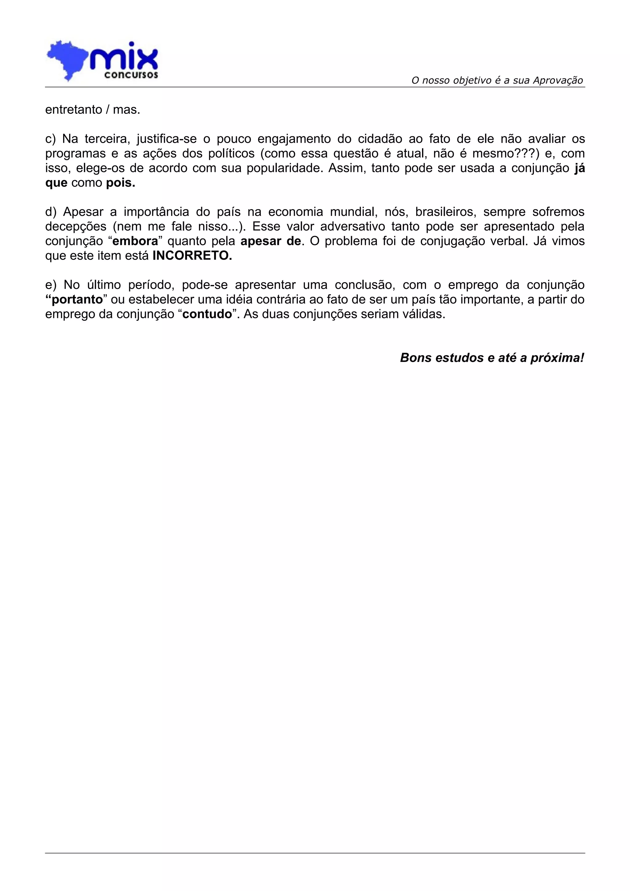 O nosso objetivo é a sua Aprovação


entretanto / mas.

c) Na terceira, justifica-se o pouco engajamento do cidadão ao fato de ele não avaliar os
programas e as ações dos políticos (como essa questão é atual, não é mesmo???) e, com
isso, elege-os de acordo com sua popularidade. Assim, tanto pode ser usada a conjunção já
que como pois.

d) Apesar a importância do país na economia mundial, nós, brasileiros, sempre sofremos
decepções (nem me fale nisso...). Esse valor adversativo tanto pode ser apresentado pela
conjunção “embora” quanto pela apesar de. O problema foi de conjugação verbal. Já vimos
que este item está INCORRETO.

e) No último período, pode-se apresentar uma conclusão, com o emprego da conjunção
“portanto” ou estabelecer uma idéia contrária ao fato de ser um país tão importante, a partir do
emprego da conjunção “contudo”. As duas conjunções seriam válidas.


                                                               Bons estudos e até a próxima!
 