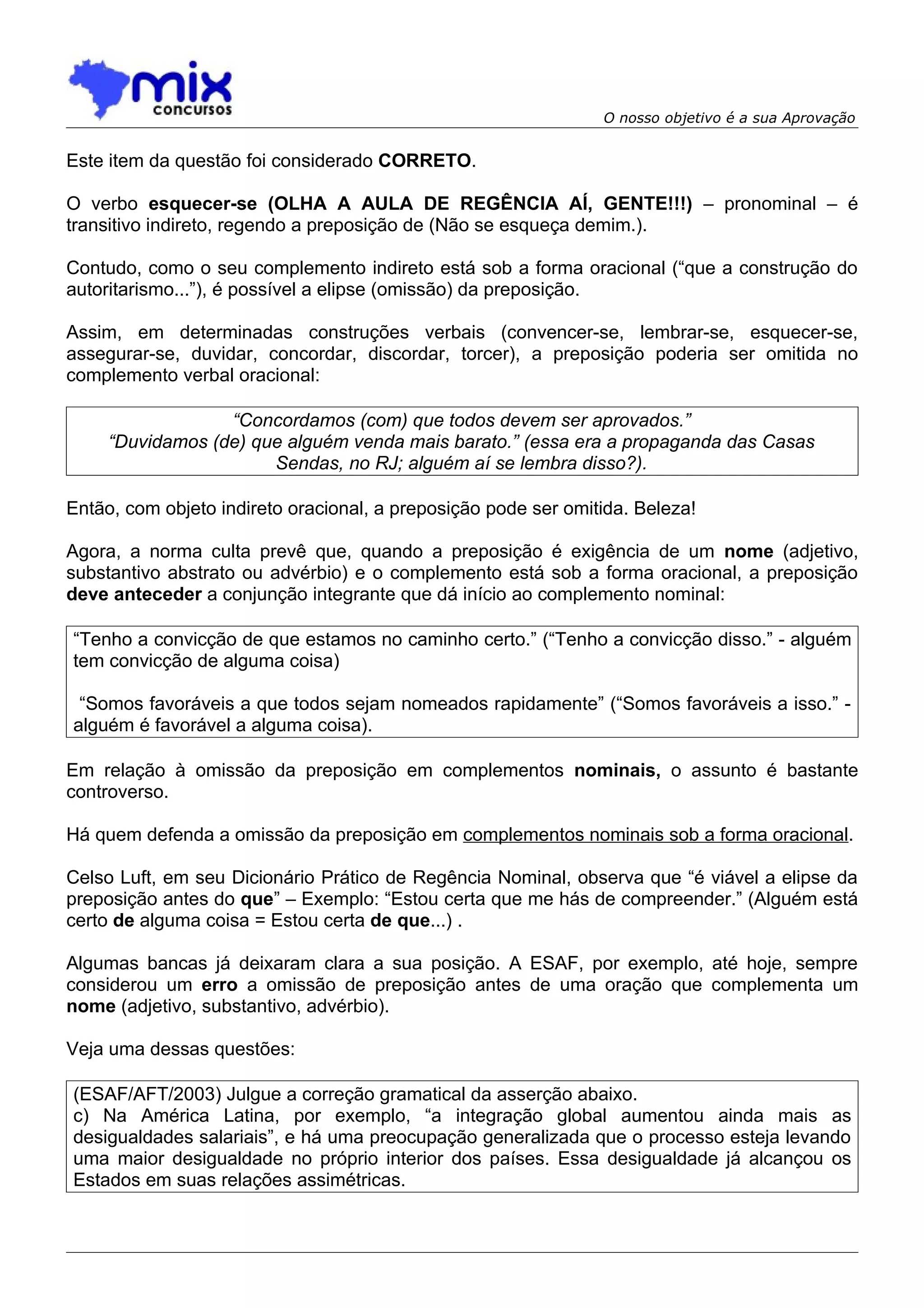 O nosso objetivo é a sua Aprovação


Este item da questão foi considerado CORRETO.

O verbo esquecer-se (OLHA A AULA DE REGÊNCIA AÍ, GENTE!!!) – pronominal – é
transitivo indireto, regendo a preposição de (Não se esqueça demim.).

Contudo, como o seu complemento indireto está sob a forma oracional (“que a construção do
autoritarismo...”), é possível a elipse (omissão) da preposição.

Assim, em determinadas construções verbais (convencer-se, lembrar-se, esquecer-se,
assegurar-se, duvidar, concordar, discordar, torcer), a preposição poderia ser omitida no
complemento verbal oracional:

                  “Concordamos (com) que todos devem ser aprovados.”
     “Duvidamos (de) que alguém venda mais barato.” (essa era a propaganda das Casas
                       Sendas, no RJ; alguém aí se lembra disso?).

Então, com objeto indireto oracional, a preposição pode ser omitida. Beleza!

Agora, a norma culta prevê que, quando a preposição é exigência de um nome (adjetivo,
substantivo abstrato ou advérbio) e o complemento está sob a forma oracional, a preposição
deve anteceder a conjunção integrante que dá início ao complemento nominal:

“Tenho a convicção de que estamos no caminho certo.” (“Tenho a convicção disso.” - alguém
tem convicção de alguma coisa)

 “Somos favoráveis a que todos sejam nomeados rapidamente” (“Somos favoráveis a isso.” -
alguém é favorável a alguma coisa).

Em relação à omissão da preposição em complementos nominais, o assunto é bastante
controverso.

Há quem defenda a omissão da preposição em complementos nominais sob a forma oracional.

Celso Luft, em seu Dicionário Prático de Regência Nominal, observa que “é viável a elipse da
preposição antes do que” – Exemplo: “Estou certa que me hás de compreender.” (Alguém está
certo de alguma coisa = Estou certa de que...) .

Algumas bancas já deixaram clara a sua posição. A ESAF, por exemplo, até hoje, sempre
considerou um erro a omissão de preposição antes de uma oração que complementa um
nome (adjetivo, substantivo, advérbio).

Veja uma dessas questões:

(ESAF/AFT/2003) Julgue a correção gramatical da asserção abaixo.
c) Na América Latina, por exemplo, “a integração global aumentou ainda mais as
desigualdades salariais”, e há uma preocupação generalizada que o processo esteja levando
uma maior desigualdade no próprio interior dos países. Essa desigualdade já alcançou os
Estados em suas relações assimétricas.
 