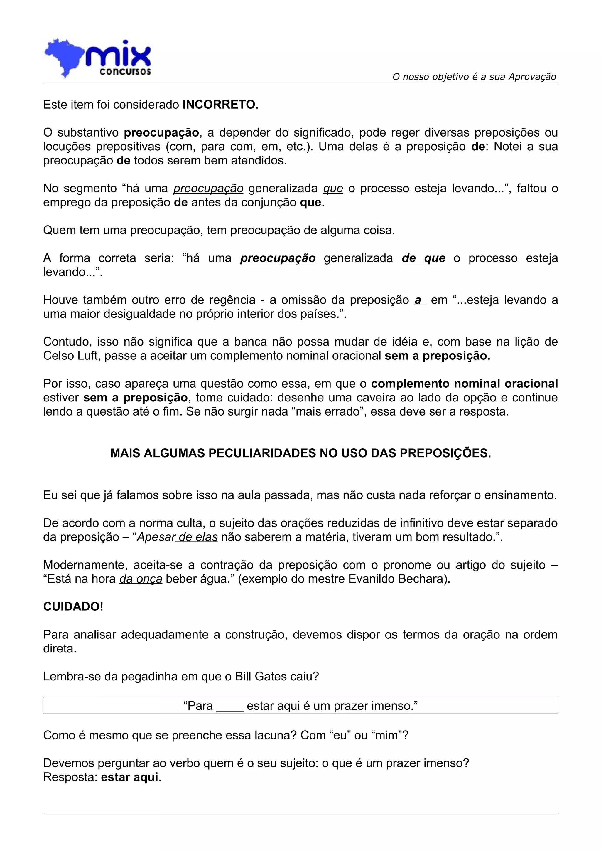O nosso objetivo é a sua Aprovação


Este item foi considerado INCORRETO.

O substantivo preocupação, a depender do significado, pode reger diversas preposições ou
locuções prepositivas (com, para com, em, etc.). Uma delas é a preposição de: Notei a sua
preocupação de todos serem bem atendidos.

No segmento “há uma preocupação generalizada que o processo esteja levando...”, faltou o
emprego da preposição de antes da conjunção que.

Quem tem uma preocupação, tem preocupação de alguma coisa.

A forma correta seria: “há uma preocupação generalizada de que o processo esteja
levando...”.

Houve também outro erro de regência - a omissão da preposição a em “...esteja levando a
uma maior desigualdade no próprio interior dos países.”.

Contudo, isso não significa que a banca não possa mudar de idéia e, com base na lição de
Celso Luft, passe a aceitar um complemento nominal oracional sem a preposição.

Por isso, caso apareça uma questão como essa, em que o complemento nominal oracional
estiver sem a preposição, tome cuidado: desenhe uma caveira ao lado da opção e continue
lendo a questão até o fim. Se não surgir nada “mais errado”, essa deve ser a resposta.


            MAIS ALGUMAS PECULIARIDADES NO USO DAS PREPOSIÇÕES.


Eu sei que já falamos sobre isso na aula passada, mas não custa nada reforçar o ensinamento.

De acordo com a norma culta, o sujeito das orações reduzidas de infinitivo deve estar separado
da preposição – “Apesar de elas não saberem a matéria, tiveram um bom resultado.”.

Modernamente, aceita-se a contração da preposição com o pronome ou artigo do sujeito –
“Está na hora da onça beber água.” (exemplo do mestre Evanildo Bechara).

CUIDADO!

Para analisar adequadamente a construção, devemos dispor os termos da oração na ordem
direta.

Lembra-se da pegadinha em que o Bill Gates caiu?

                         “Para ____ estar aqui é um prazer imenso.”

Como é mesmo que se preenche essa lacuna? Com “eu” ou “mim”?

Devemos perguntar ao verbo quem é o seu sujeito: o que é um prazer imenso?
Resposta: estar aqui.
 