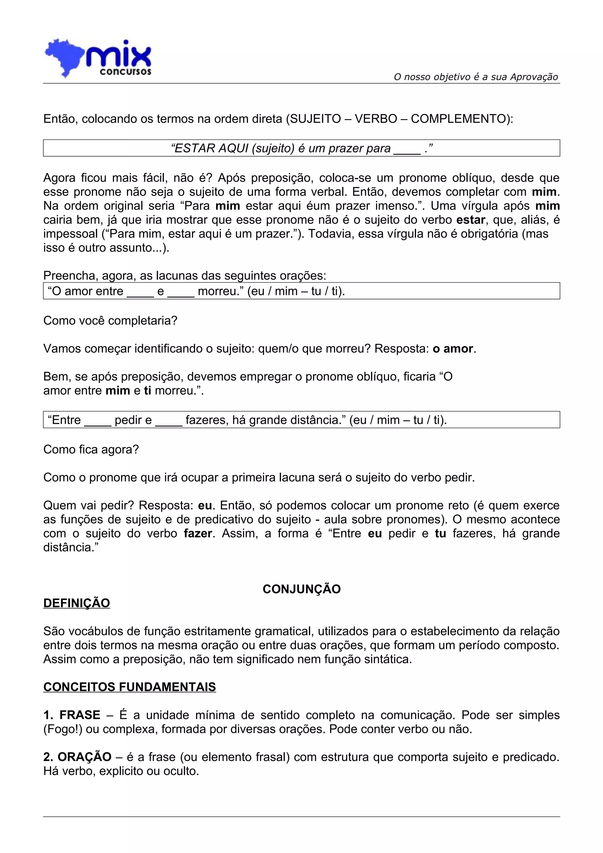 O nosso objetivo é a sua Aprovação



Então, colocando os termos na ordem direta (SUJEITO – VERBO – COMPLEMENTO):

                       “ESTAR AQUI (sujeito) é um prazer para ____ .”

Agora ficou mais fácil, não é? Após preposição, coloca-se um pronome oblíquo, desde que
esse pronome não seja o sujeito de uma forma verbal. Então, devemos completar com mim.
Na ordem original seria “Para mim estar aqui éum prazer imenso.”. Uma vírgula após mim
cairia bem, já que iria mostrar que esse pronome não é o sujeito do verbo estar, que, aliás, é
impessoal (“Para mim, estar aqui é um prazer.”). Todavia, essa vírgula não é obrigatória (mas
isso é outro assunto...).

Preencha, agora, as lacunas das seguintes orações:
 “O amor entre ____ e ____ morreu.” (eu / mim – tu / ti).

Como você completaria?

Vamos começar identificando o sujeito: quem/o que morreu? Resposta: o amor.

Bem, se após preposição, devemos empregar o pronome oblíquo, ficaria “O
amor entre mim e ti morreu.”.

“Entre ____ pedir e ____ fazeres, há grande distância.” (eu / mim – tu / ti).

Como fica agora?

Como o pronome que irá ocupar a primeira lacuna será o sujeito do verbo pedir.

Quem vai pedir? Resposta: eu. Então, só podemos colocar um pronome reto (é quem exerce
as funções de sujeito e de predicativo do sujeito - aula sobre pronomes). O mesmo acontece
com o sujeito do verbo fazer. Assim, a forma é “Entre eu pedir e tu fazeres, há grande
distância.”


                                         CONJUNÇÃO
DEFINIÇÃO

São vocábulos de função estritamente gramatical, utilizados para o estabelecimento da relação
entre dois termos na mesma oração ou entre duas orações, que formam um período composto.
Assim como a preposição, não tem significado nem função sintática.

CONCEITOS FUNDAMENTAIS

1. FRASE – É a unidade mínima de sentido completo na comunicação. Pode ser simples
(Fogo!) ou complexa, formada por diversas orações. Pode conter verbo ou não.

2. ORAÇÃO – é a frase (ou elemento frasal) com estrutura que comporta sujeito e predicado.
Há verbo, explicito ou oculto.
 