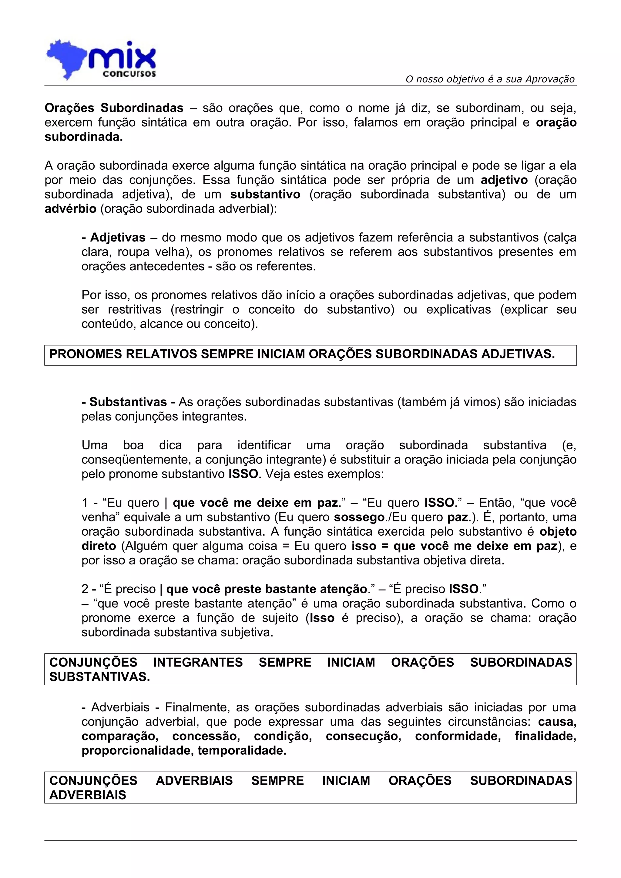 O nosso objetivo é a sua Aprovação


Orações Subordinadas – são orações que, como o nome já diz, se subordinam, ou seja,
exercem função sintática em outra oração. Por isso, falamos em oração principal e oração
subordinada.

A oração subordinada exerce alguma função sintática na oração principal e pode se ligar a ela
por meio das conjunções. Essa função sintática pode ser própria de um adjetivo (oração
subordinada adjetiva), de um substantivo (oração subordinada substantiva) ou de um
advérbio (oração subordinada adverbial):

      - Adjetivas – do mesmo modo que os adjetivos fazem referência a substantivos (calça
      clara, roupa velha), os pronomes relativos se referem aos substantivos presentes em
      orações antecedentes - são os referentes.

      Por isso, os pronomes relativos dão início a orações subordinadas adjetivas, que podem
      ser restritivas (restringir o conceito do substantivo) ou explicativas (explicar seu
      conteúdo, alcance ou conceito).

PRONOMES RELATIVOS SEMPRE INICIAM ORAÇÕES SUBORDINADAS ADJETIVAS.


      - Substantivas - As orações subordinadas substantivas (também já vimos) são iniciadas
      pelas conjunções integrantes.

      Uma boa dica para identificar uma oração subordinada substantiva (e,
      conseqüentemente, a conjunção integrante) é substituir a oração iniciada pela conjunção
      pelo pronome substantivo ISSO. Veja estes exemplos:

      1 - “Eu quero | que você me deixe em paz.” – “Eu quero ISSO.” – Então, “que você
      venha” equivale a um substantivo (Eu quero sossego./Eu quero paz.). É, portanto, uma
      oração subordinada substantiva. A função sintática exercida pelo substantivo é objeto
      direto (Alguém quer alguma coisa = Eu quero isso = que você me deixe em paz), e
      por isso a oração se chama: oração subordinada substantiva objetiva direta.

      2 - “É preciso | que você preste bastante atenção.” – “É preciso ISSO.”
      – “que você preste bastante atenção” é uma oração subordinada substantiva. Como o
      pronome exerce a função de sujeito (Isso é preciso), a oração se chama: oração
      subordinada substantiva subjetiva.

CONJUNÇÕES INTEGRANTES               SEMPRE      INICIAM    ORAÇÕES        SUBORDINADAS
SUBSTANTIVAS.

      - Adverbiais - Finalmente, as orações subordinadas adverbiais são iniciadas por uma
      conjunção adverbial, que pode expressar uma das seguintes circunstâncias: causa,
      comparação, concessão, condição, consecução, conformidade, finalidade,
      proporcionalidade, temporalidade.

CONJUNÇÕES         ADVERBIAIS       SEMPRE      INICIAM     ORAÇÕES        SUBORDINADAS
ADVERBIAIS
 