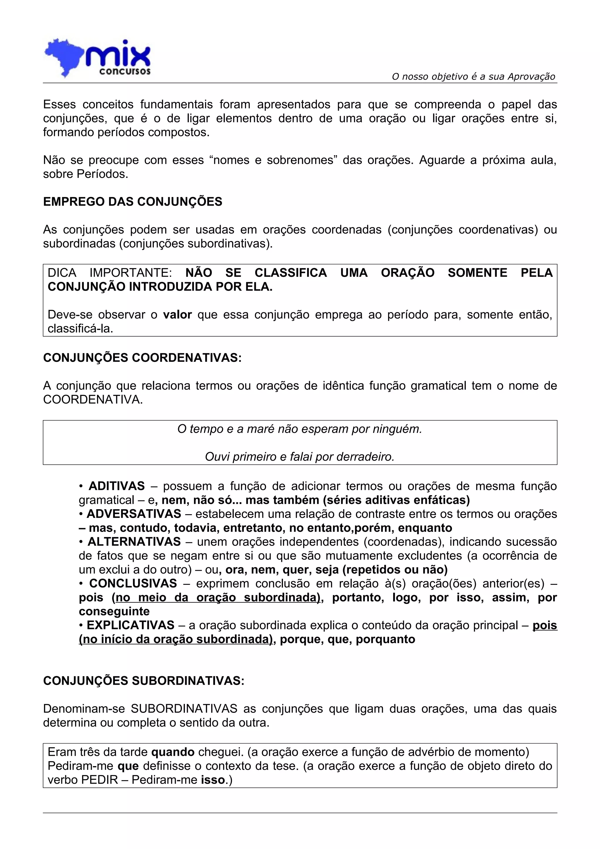O nosso objetivo é a sua Aprovação


Esses conceitos fundamentais foram apresentados para que se compreenda o papel das
conjunções, que é o de ligar elementos dentro de uma oração ou ligar orações entre si,
formando períodos compostos.

Não se preocupe com esses “nomes e sobrenomes” das orações. Aguarde a próxima aula,
sobre Períodos.

EMPREGO DAS CONJUNÇÕES

As conjunções podem ser usadas em orações coordenadas (conjunções coordenativas) ou
subordinadas (conjunções subordinativas).

DICA IMPORTANTE: NÃO SE CLASSIFICA                   UMA     ORAÇÃO       SOMENTE        PELA
CONJUNÇÃO INTRODUZIDA POR ELA.

Deve-se observar o valor que essa conjunção emprega ao período para, somente então,
classificá-la.

CONJUNÇÕES COORDENATIVAS:

A conjunção que relaciona termos ou orações de idêntica função gramatical tem o nome de
COORDENATIVA.

                       O tempo e a maré não esperam por ninguém.

                           Ouvi primeiro e falai por derradeiro.

      • ADITIVAS – possuem a função de adicionar termos ou orações de mesma função
      gramatical – e, nem, não só... mas também (séries aditivas enfáticas)
      • ADVERSATIVAS – estabelecem uma relação de contraste entre os termos ou orações
      – mas, contudo, todavia, entretanto, no entanto,porém, enquanto
      • ALTERNATIVAS – unem orações independentes (coordenadas), indicando sucessão
      de fatos que se negam entre si ou que são mutuamente excludentes (a ocorrência de
      um exclui a do outro) – ou, ora, nem, quer, seja (repetidos ou não)
      • CONCLUSIVAS – exprimem conclusão em relação à(s) oração(ões) anterior(es) –
      pois (no meio da oração subordinada), portanto, logo, por isso, assim, por
      conseguinte
      • EXPLICATIVAS – a oração subordinada explica o conteúdo da oração principal – pois
      (no início da oração subordinada), porque, que, porquanto


CONJUNÇÕES SUBORDINATIVAS:

Denominam-se SUBORDINATIVAS as conjunções que ligam duas orações, uma das quais
determina ou completa o sentido da outra.

Eram três da tarde quando cheguei. (a oração exerce a função de advérbio de momento)
Pediram-me que definisse o contexto da tese. (a oração exerce a função de objeto direto do
verbo PEDIR – Pediram-me isso.)
 